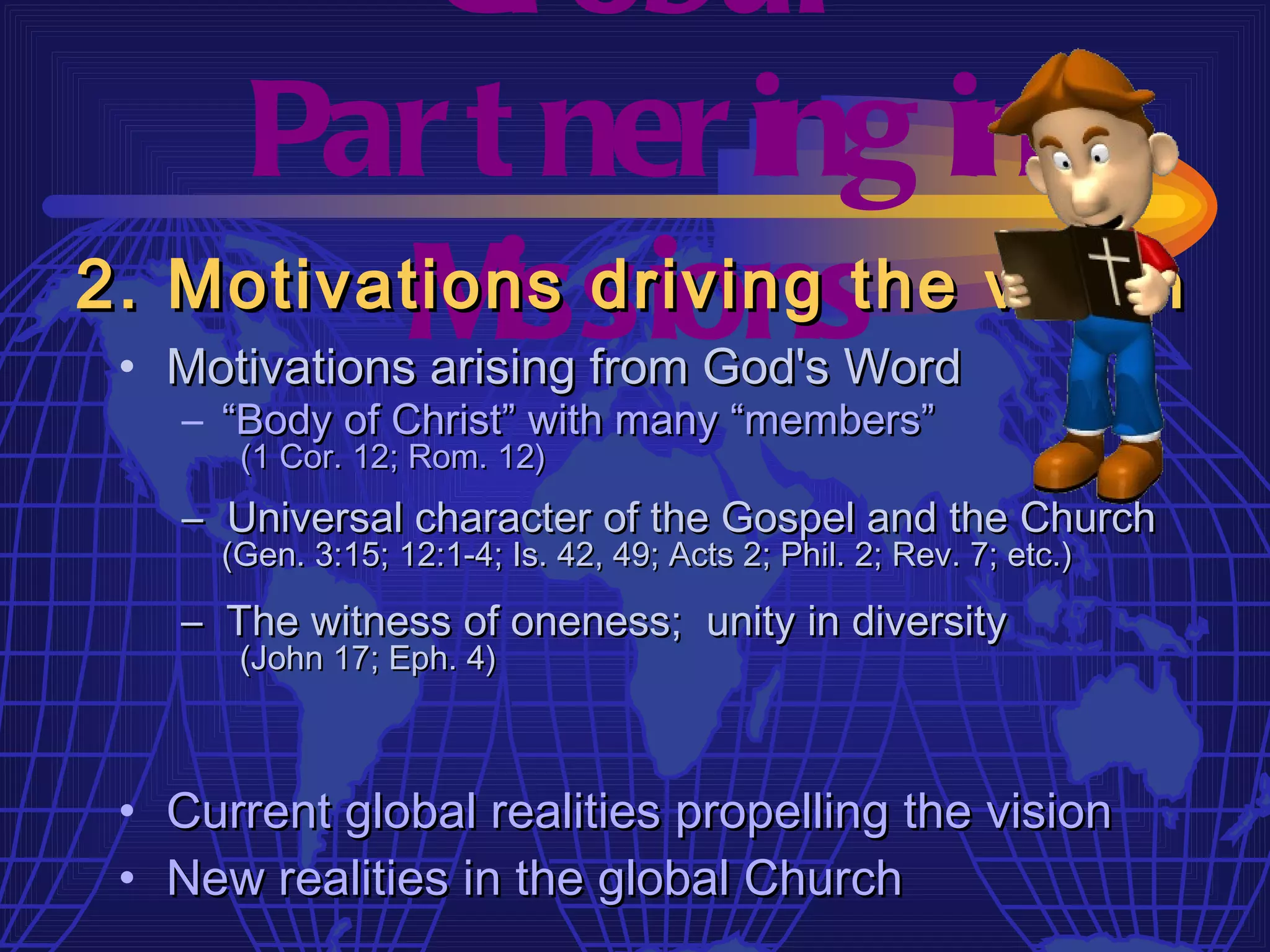 Gl obal
    Par t ner ing in
          M issions
2. Motivations driving the vision
 • Motivations arising from God's Word
    – “Body of Christ” with many “members”
       (1 Cor. 12; Rom. 12)
    – Universal character of the Gospel and the Church
      (Gen. 3:15; 12:1-4; Is. 42, 49; Acts 2; Phil. 2; Rev. 7; etc.)

    – The witness of oneness; unity in diversity
       (John 17; Eph. 4)



 • Current global realities propelling the vision
 • New realities in the global Church
 