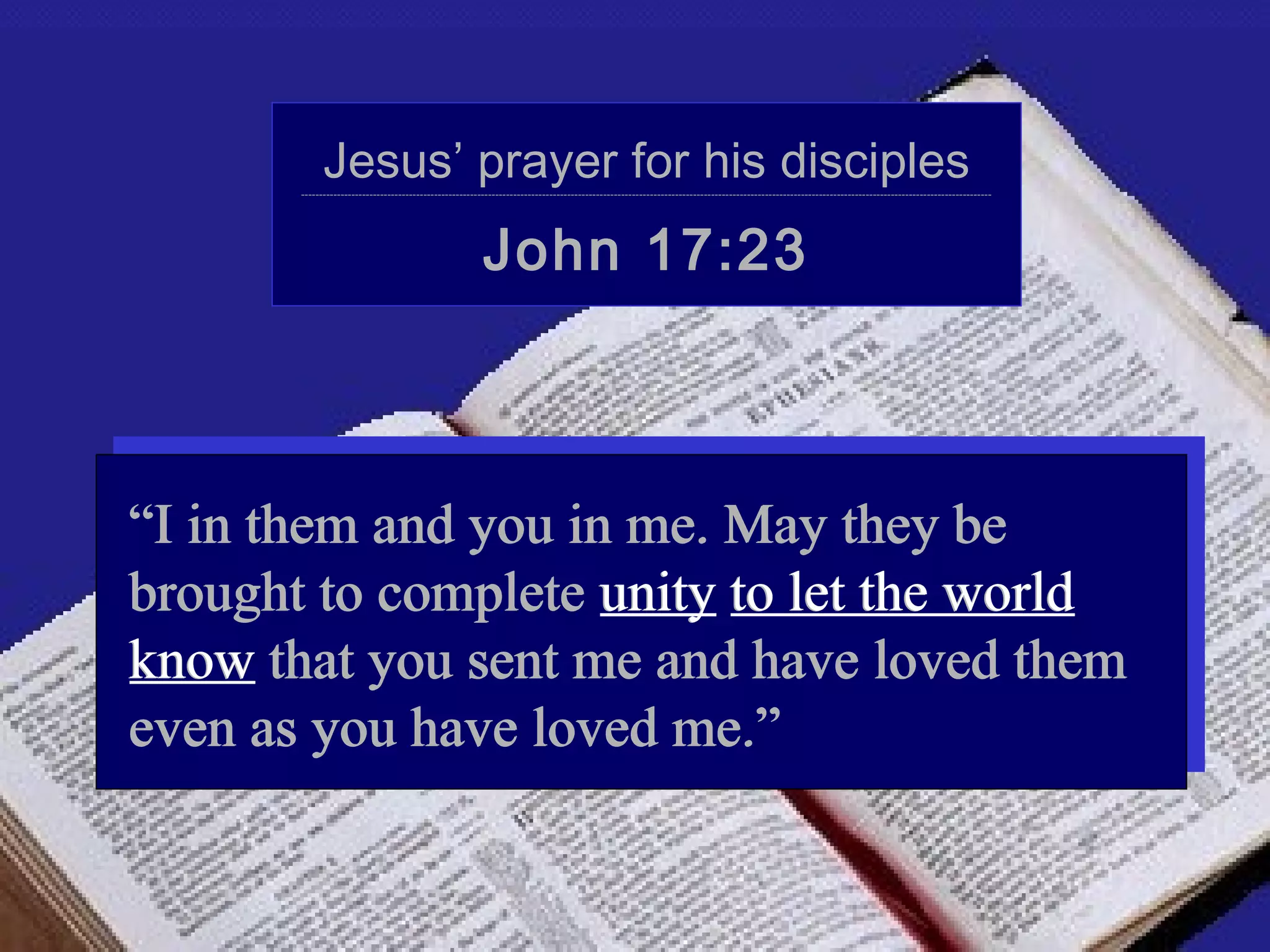 Jesus’ prayer for his disciples
       ------------------------------------------------------------------------------------------------------------------------------------------------------------------------------------------------




                                                         John 17:23



“I in them and you in me. May they be
brought to complete unity to let the world
know that you sent me and have loved them
even as you have loved me.”
 
