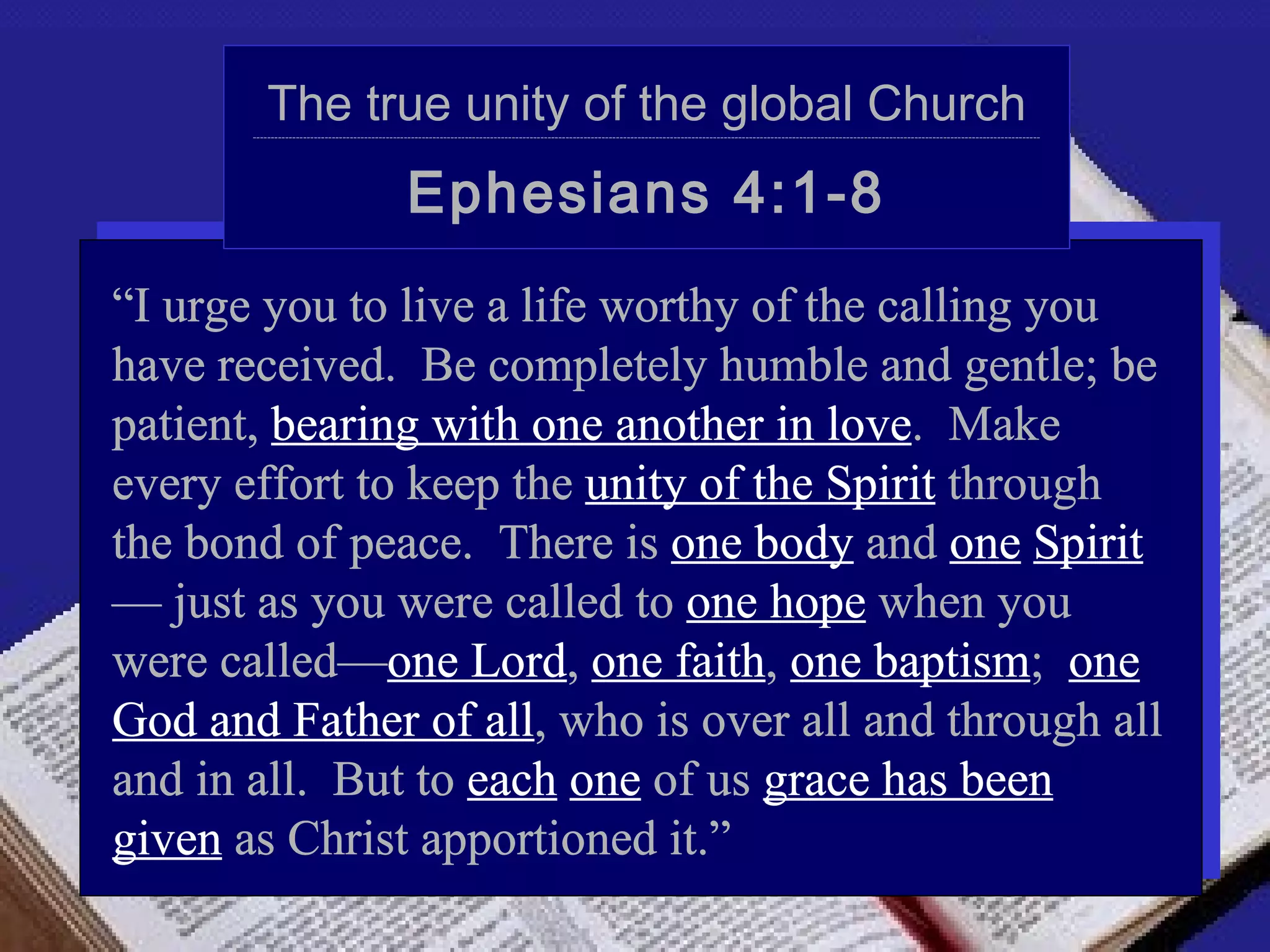 The true unity of the global Church
       ---------------------------------------------------------------------------------------------------------------------------------------------------------------------------------------------------------------------------




                                                 Ephesians 4:1-8
“I urge you to live a life worthy of the calling you
have received. Be completely humble and gentle; be
patient, bearing with one another in love. Make
every effort to keep the unity of the Spirit through
the bond of peace. There is one body and one Spirit
— just as you were called to one hope when you
were called—one Lord, one faith, one baptism; one
God and Father of all, who is over all and through all
and in all. But to each one of us grace has been
given as Christ apportioned it.”
 