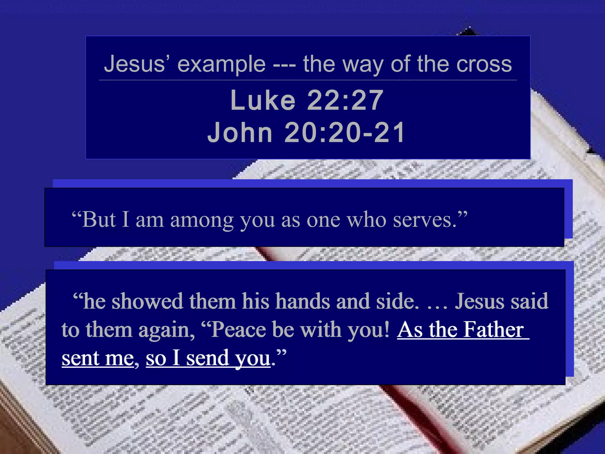 Jesus’ example --- the way of the cross
   ----------------------------------------------------------------------------------------------------------------------------------------------------------------------------------------------------------------------------------------------------




                                                                   Luke 22:27
                                                                  John 20:20-21


 “But I am among you as one who serves.”


 “he showed them his hands and side. … Jesus said
to them again, “Peace be with you! As the Father
sent me, so I send you.”
 