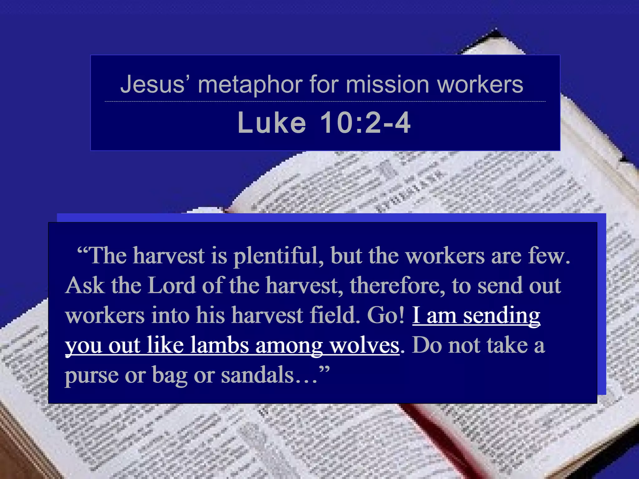 Jesus’ metaphor for mission workers
    ----------------------------------------------------------------------------------------------------------------------------------------------------------------------------------------------------------------------------------------------------




                                                                             Luke 10:2-4



 “The harvest is plentiful, but the workers are few.
Ask the Lord of the harvest, therefore, to send out
workers into his harvest field. Go! I am sending
you out like lambs among wolves. Do not take a
purse or bag or sandals…”
 