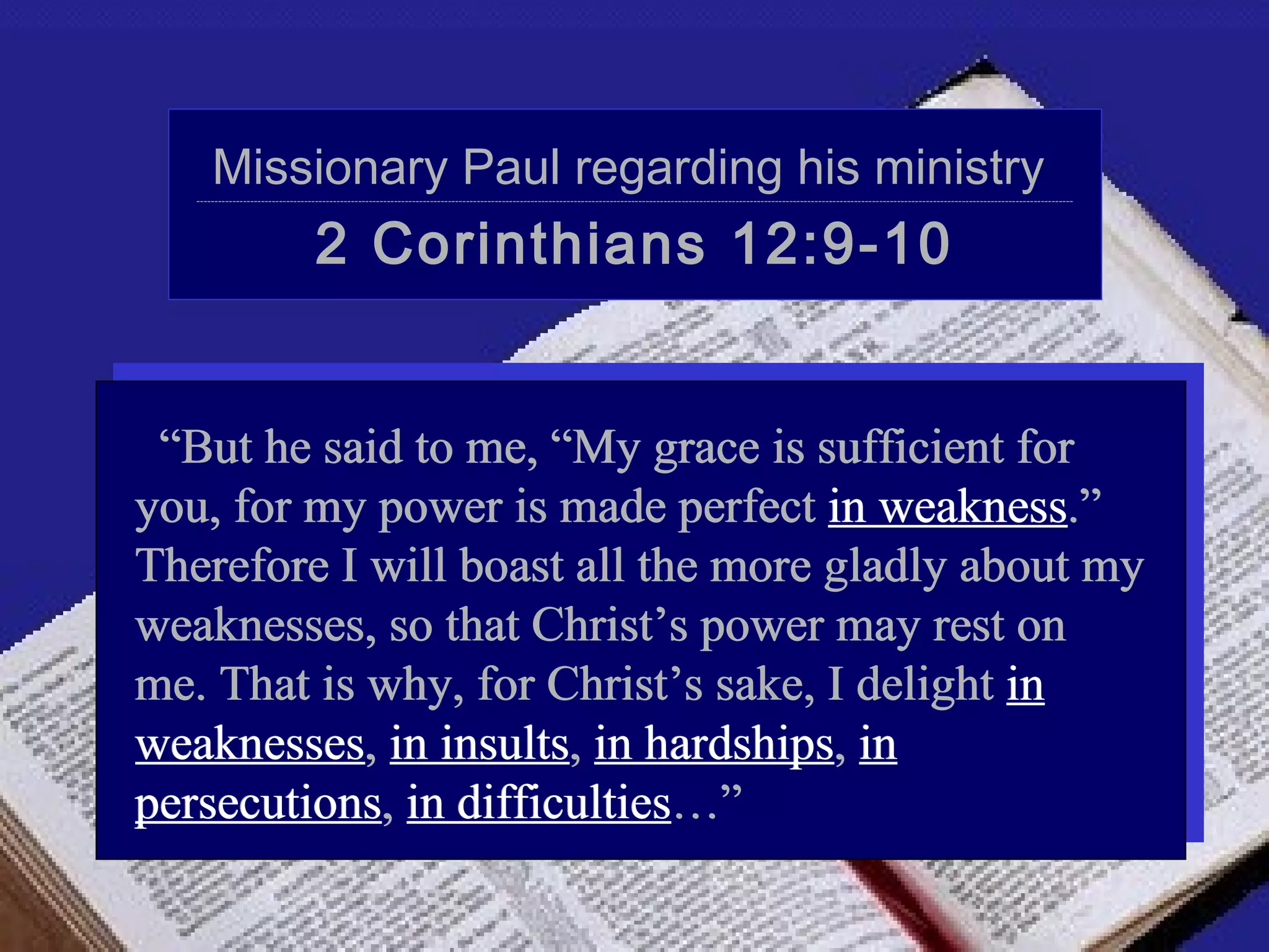 Missionary Paul regarding his ministry
   ----------------------------------------------------------------------------------------------------------------------------------------------------------------------------------------------------------------------------------------------------




                                    2 Corinthians 12:9-10


 “But he said to me, “My grace is sufficient for
you, for my power is made perfect in weakness.”
Therefore I will boast all the more gladly about my
weaknesses, so that Christ’s power may rest on
me. That is why, for Christ’s sake, I delight in
weaknesses, in insults, in hardships, in
persecutions, in difficulties…”
 