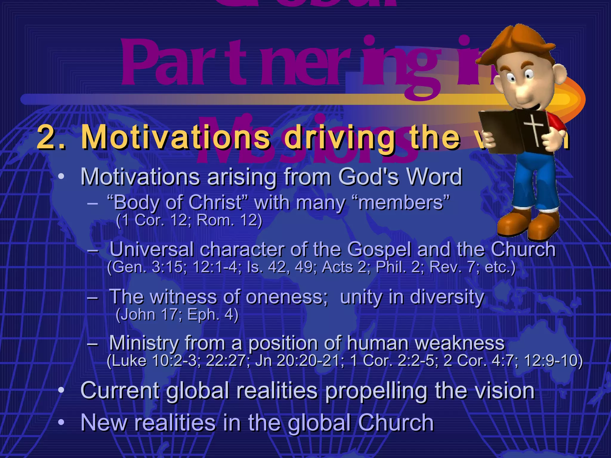 Gl obal
    Par t ner ing in
          M issions
2. Motivations driving the vision
 • Motivations arising from God's Word
    – “Body of Christ” with many “members”
       (1 Cor. 12; Rom. 12)
    – Universal character of the Gospel and the Church
      (Gen. 3:15; 12:1-4; Is. 42, 49; Acts 2; Phil. 2; Rev. 7; etc.)
    – The witness of oneness; unity in diversity
       (John 17; Eph. 4)
    – Ministry from a position of human weakness
      (Luke 10:2-3; 22:27; Jn 20:20-21; 1 Cor. 2:2-5; 2 Cor. 4:7; 12:9-10)

 • Current global realities propelling the vision
 • New realities in the global Church
 