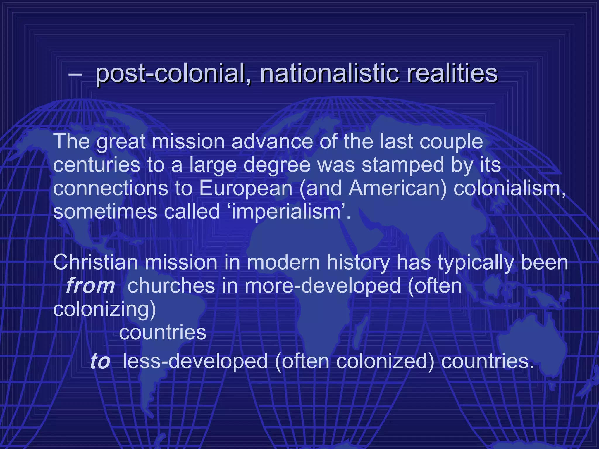 – post-colonial, nationalistic realities

The great mission advance of the last couple
centuries to a large degree was stamped by its
connections to European (and American) colonialism,
sometimes called ‘imperialism’.

Christian mission in modern history has typically been
 from churches in more-developed (often
colonizing)
       countries
    to less-developed (often colonized) countries.
 