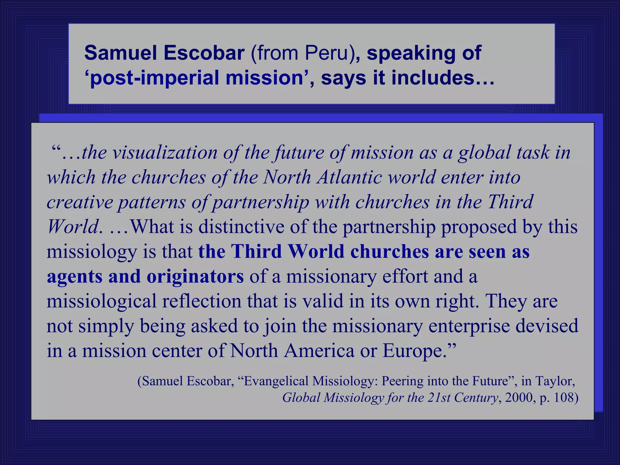 Samuel Escobar (from Peru), speaking of
    ‘post-imperial mission’, says it includes…


 “…the visualization of the future of mission as a global task in
which the churches of the North Atlantic world enter into
creative patterns of partnership with churches in the Third
World. …What is distinctive of the partnership proposed by this
missiology is that the Third World churches are seen as
agents and originators of a missionary effort and a
missiological reflection that is valid in its own right. They are
not simply being asked to join the missionary enterprise devised
in a mission center of North America or Europe.”
           (Samuel Escobar, “Evangelical Missiology: Peering into the Future”, in Taylor,
                                  Global Missiology for the 21st Century, 2000, p. 108)
 