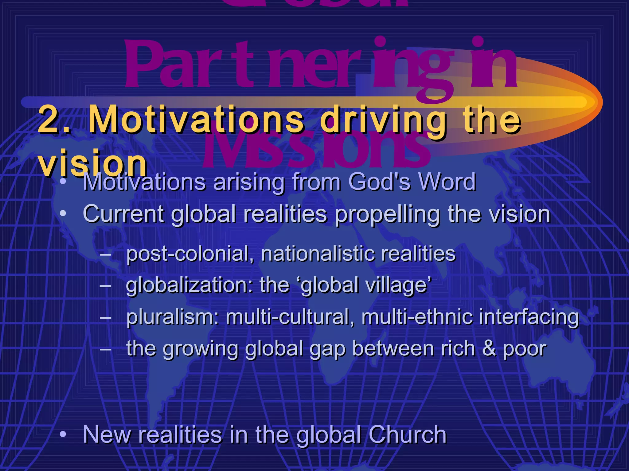 Gl obal
     Par t ner ing in
2. Motivations driving the
vision   M issions
 • Motivations arising from God's Word
 • Current global realities propelling the vision
     –   post-colonial, nationalistic realities
     –   globalization: the ‘global village’
     –   pluralism: multi-cultural, multi-ethnic interfacing
     –   the growing global gap between rich & poor



 • New realities in the global Church
 