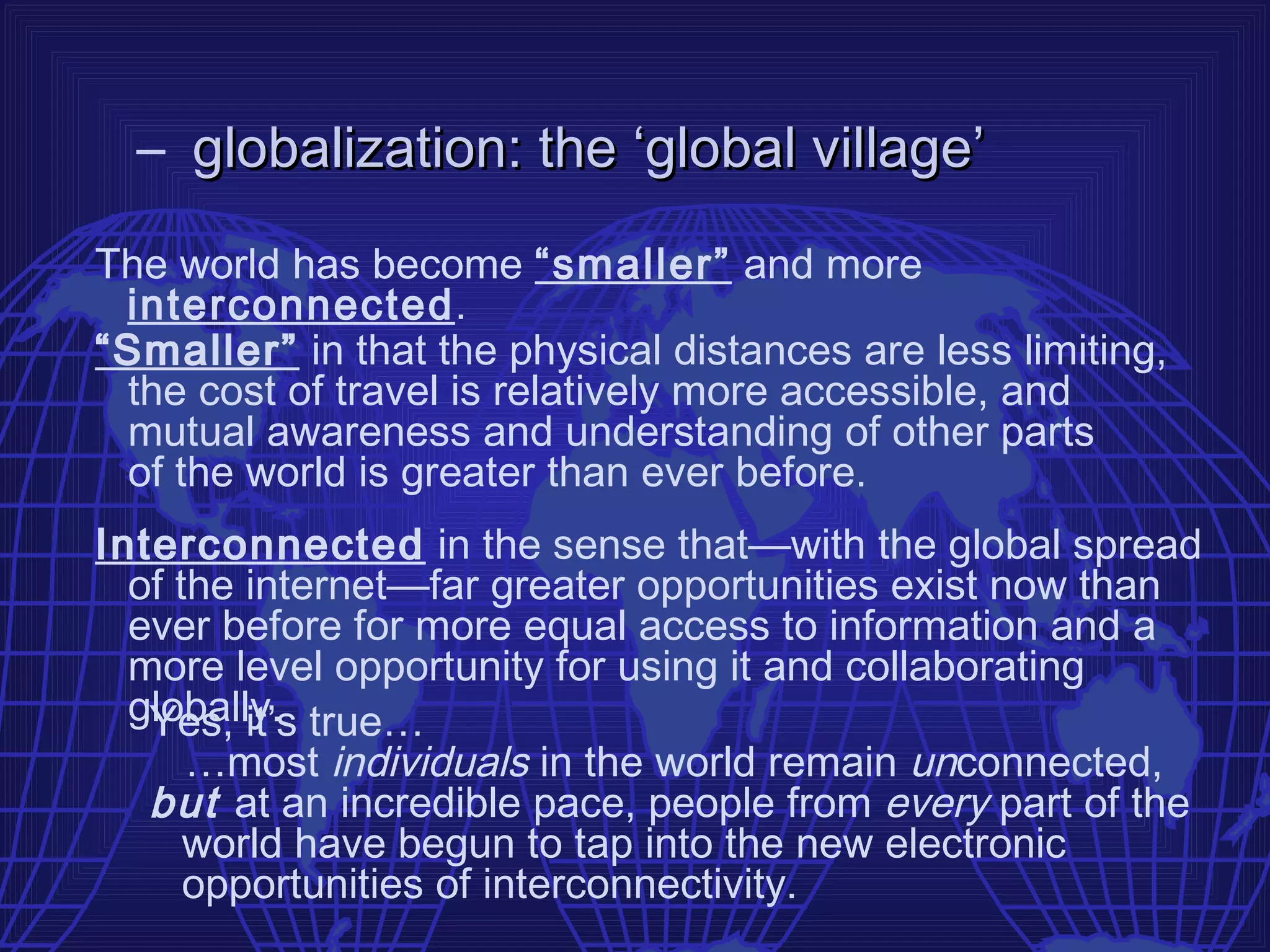 – globalization: the ‘global village’
The world has become “smaller” and more
 interconnected.
“Smaller” in that the physical distances are less limiting,
 the cost of travel is relatively more accessible, and
 mutual awareness and understanding of other parts
 of the world is greater than ever before.
Interconnected in the sense that—with the global spread
  of the internet—far greater opportunities exist now than
  ever before for more equal access to information and a
  more level opportunity for using it and collaborating
  globally. true…
   Yes, it’s
      …most individuals in the world remain unconnected,
   but at an incredible pace, people from every part of the
      world have begun to tap into the new electronic
      opportunities of interconnectivity.
 