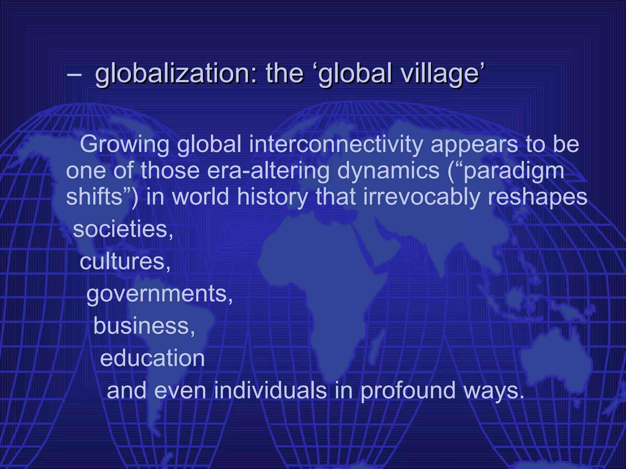 – globalization: the ‘global village’

  Growing global interconnectivity appears to be
one of those era-altering dynamics (“paradigm
shifts”) in world history that irrevocably reshapes
 societies,
  cultures,
   governments,
    business,
     education
      and even individuals in profound ways.
 