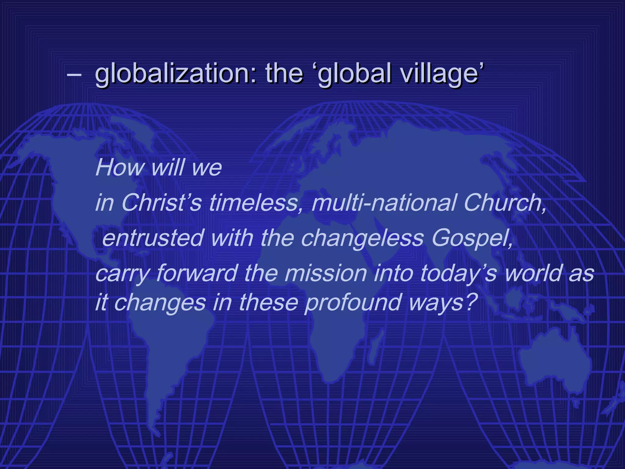 – globalization: the ‘global village’


  How will we
  in Christ’s timeless, multi-national Church,
   entrusted with the changeless Gospel,
  carry forward the mission into today’s world as
  it changes in these profound ways?
 
