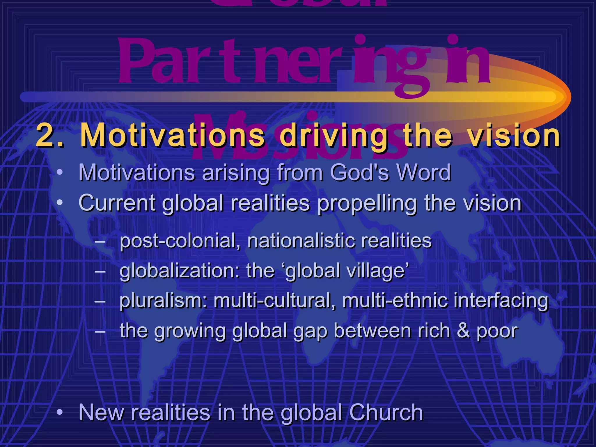 Gl obal
    Par t ner ing in
         M  issions
2. Motivations driving the vision
 • Motivations arising from God's Word
 • Current global realities propelling the vision
     –   post-colonial, nationalistic realities
     –   globalization: the ‘global village’
     –   pluralism: multi-cultural, multi-ethnic interfacing
     –   the growing global gap between rich & poor



 • New realities in the global Church
 
