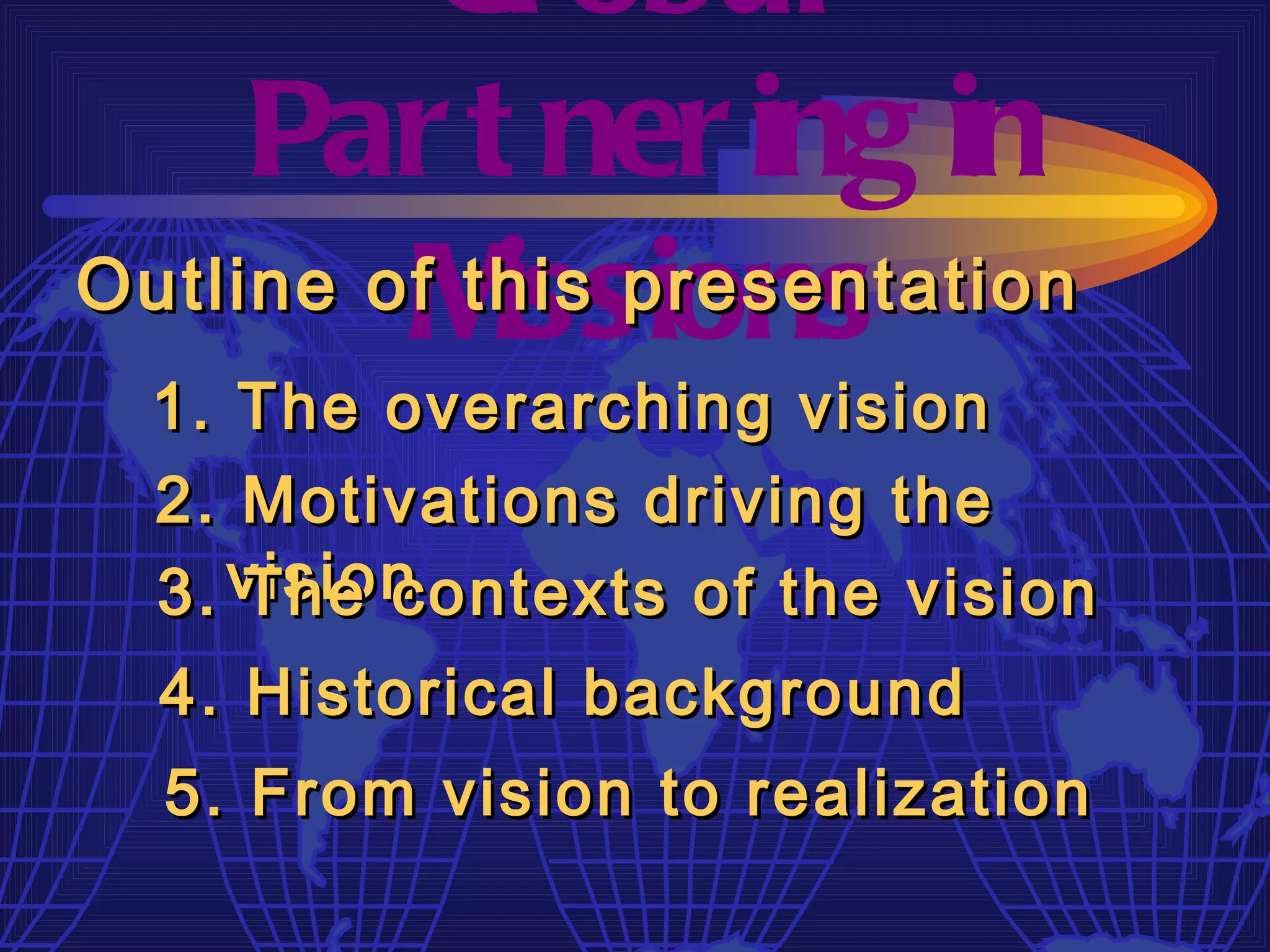 Gl obal
     Par t ner ing in
         M  issions
Outline of this presentation
  1. The overarching vision
  2. Motivations driving the
  3. vision
     The contexts of the vision
  4. Historical background
  5. From vision to realization
 