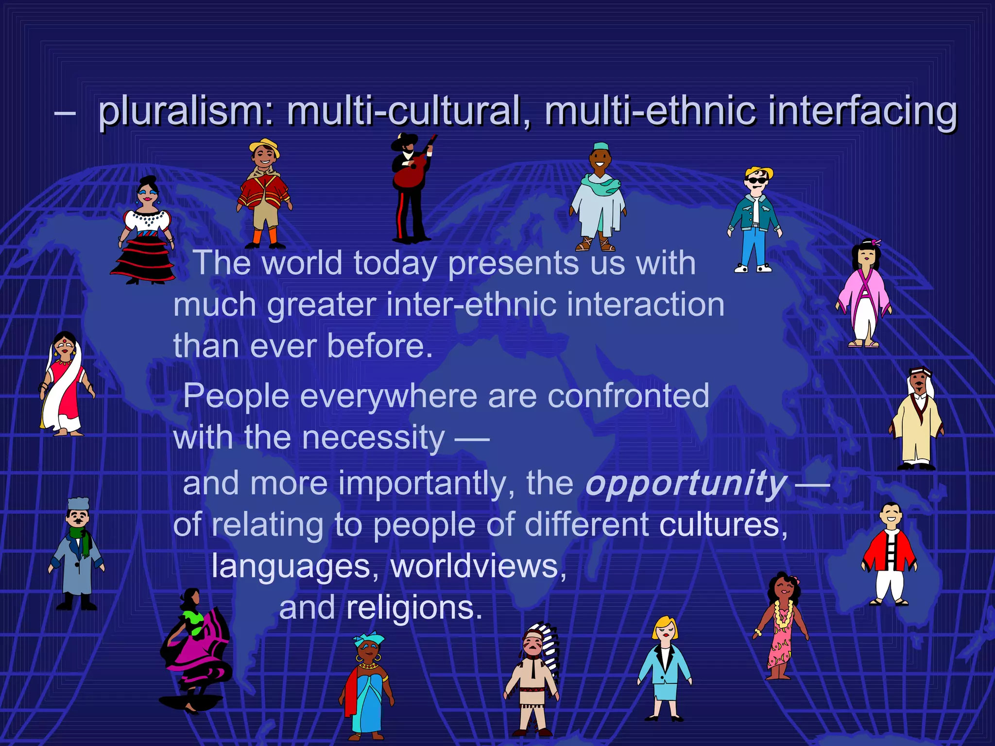 – pluralism: multi-cultural, multi-ethnic interfacing


       The world today presents us with
      much greater inter-ethnic interaction
      than ever before.
       People everywhere are confronted
      with the necessity —
       and more importantly, the opportunity —
      of relating to people of different cultures,
         languages, worldviews,
              and religions.
 