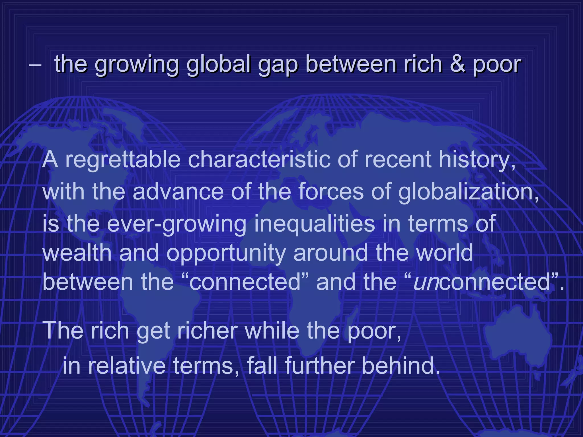 – the growing global gap between rich & poor


 A regrettable characteristic of recent history,
 with the advance of the forces of globalization,
 is the ever-growing inequalities in terms of
 wealth and opportunity around the world
 between the “connected” and the “unconnected”.

 The rich get richer while the poor,
  in relative terms, fall further behind.
 