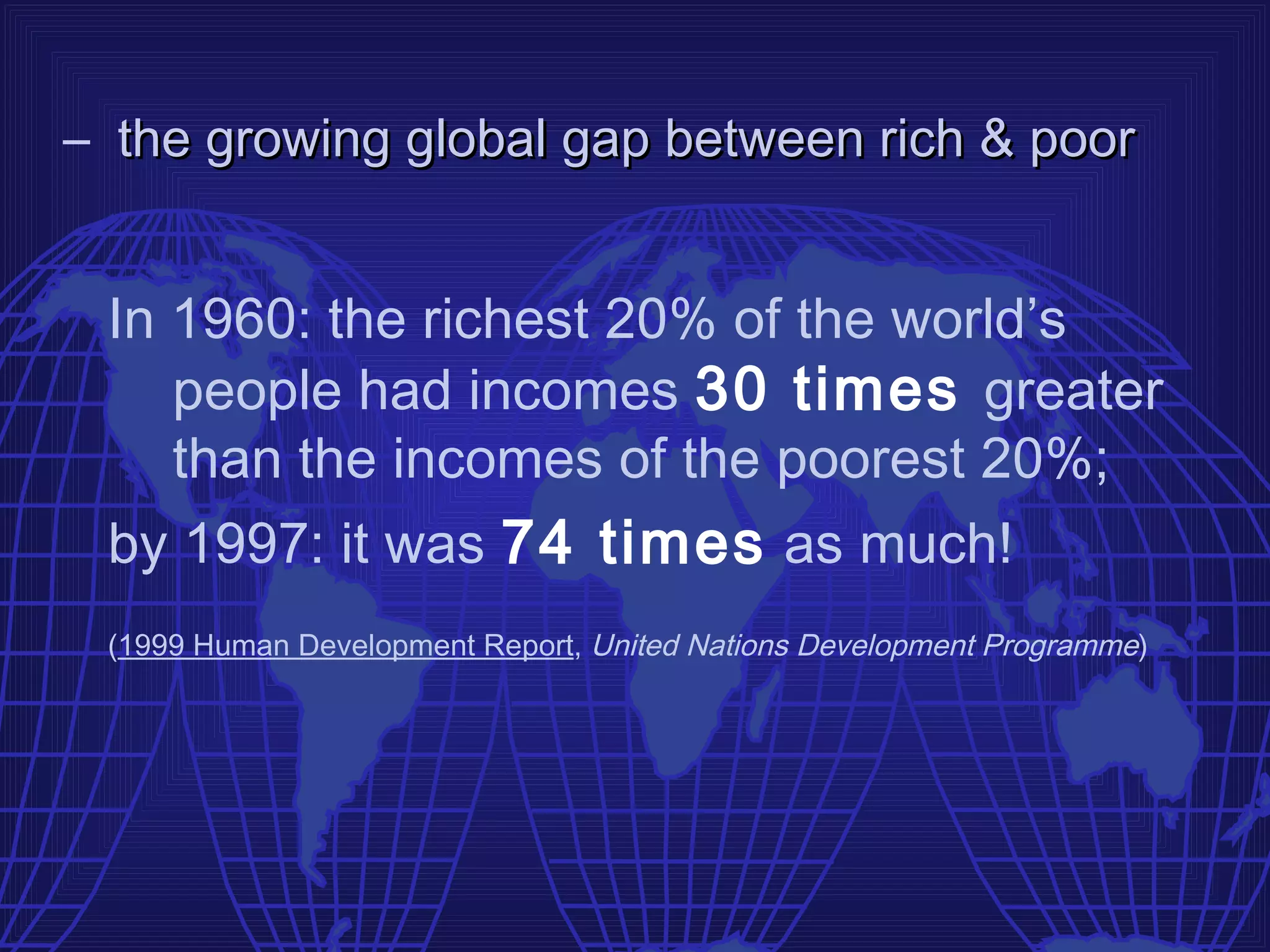 – the growing global gap between rich & poor


 In 1960: the richest 20% of the world’s
    people had incomes 30 times greater
    than the incomes of the poorest 20%;
 by 1997: it was 74 times as much!
 (1999 Human Development Report, United Nations Development Programme)
 