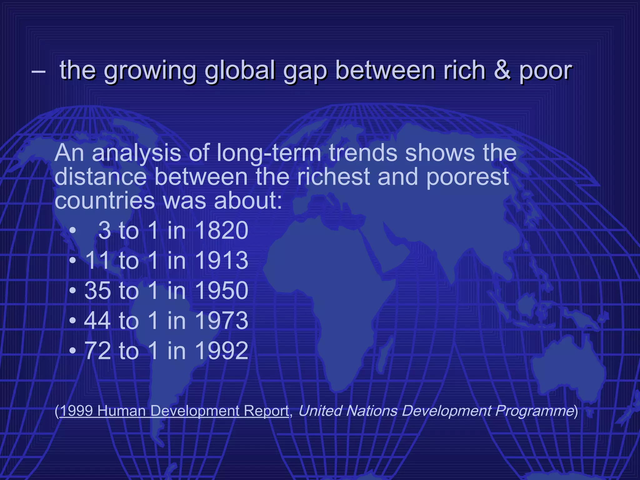 – the growing global gap between rich & poor


 An analysis of long-term trends shows the
 distance between the richest and poorest
 countries was about:
  • 3 to 1 in 1820
  • 11 to 1 in 1913
  • 35 to 1 in 1950
  • 44 to 1 in 1973
  • 72 to 1 in 1992

 (1999 Human Development Report, United Nations Development Programme)
 