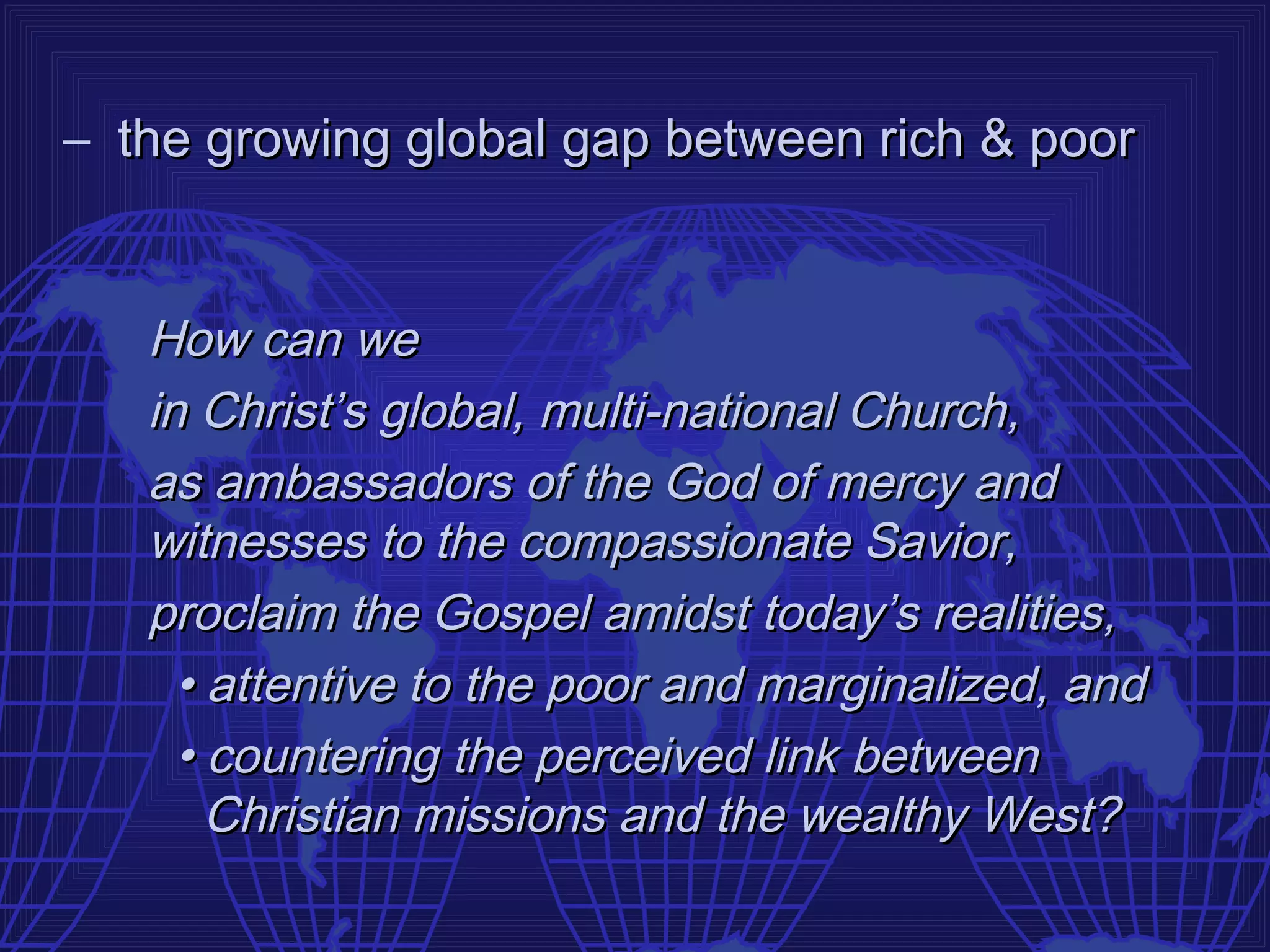 – the growing global gap between rich & poor


   How can we
   in Christ’s global, multi-national Church,
   as ambassadors of the God of mercy and
   witnesses to the compassionate Savior,
   proclaim the Gospel amidst today’s realities,
     • attentive to the poor and marginalized, and
     • countering the perceived link between
       Christian missions and the wealthy West?
 