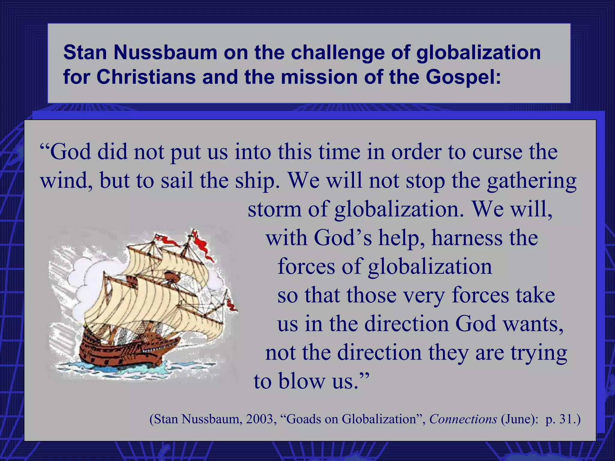 Stan Nussbaum on the challenge of globalization
  for Christians and the mission of the Gospel:


“God did not put us into this time in order to curse the
wind, but to sail the ship. We will not stop the gathering
                       storm of globalization. We will,
                         with God’s help, harness the
                           forces of globalization
                           so that those very forces take
                           us in the direction God wants,
                         not the direction they are trying
                        to blow us.”
           (Stan Nussbaum, 2003, “Goads on Globalization”, Connections (June): p. 31.)
 