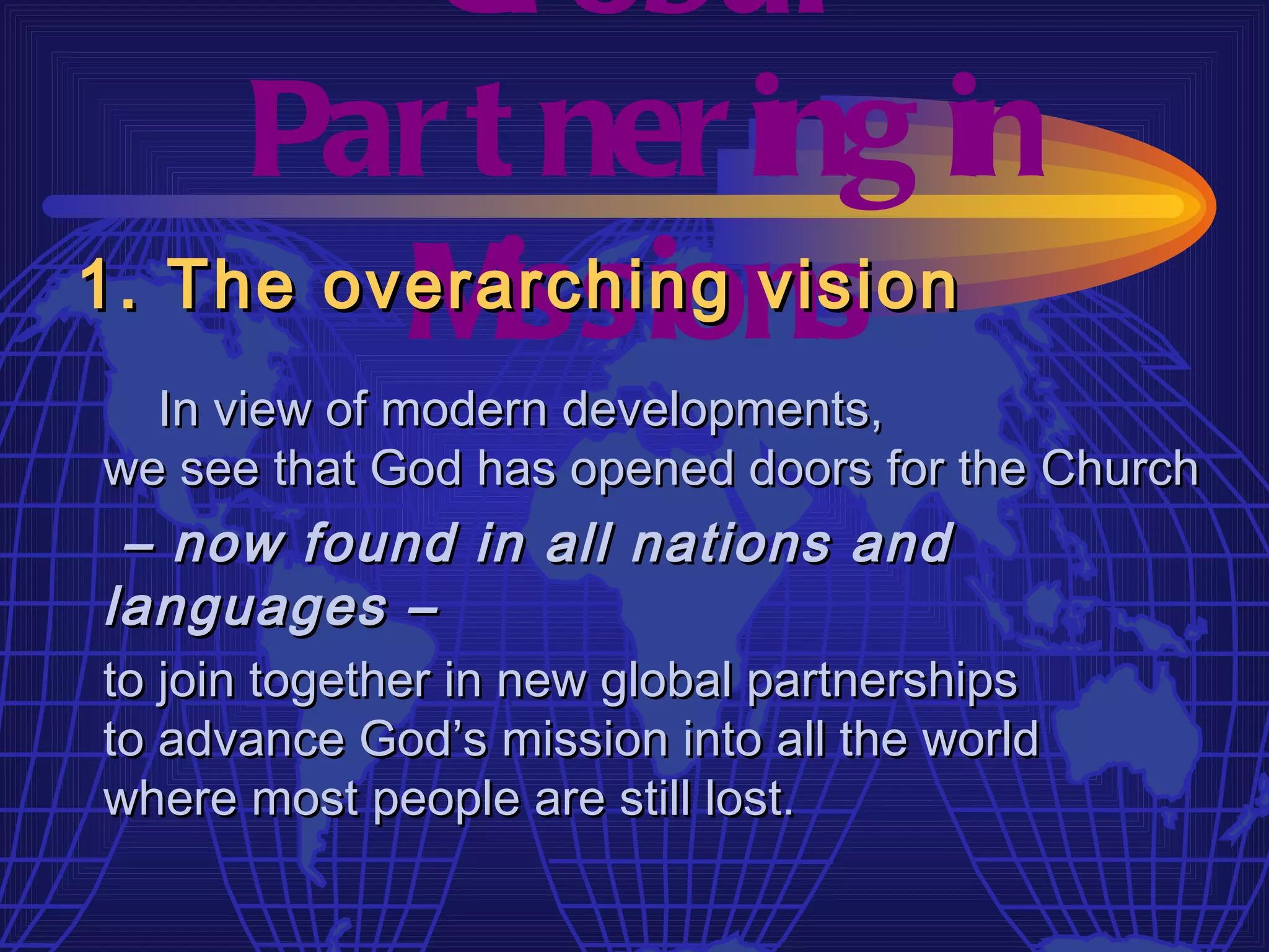 Gl obal
     Par t ner ing in
         M issions
1. The overarching vision
  In view of modern developments,
we see that God has opened doors for the Church
 – now found in all nations and
languages –
to join together in new global partnerships
to advance God’s mission into all the world
where most people are still lost.
 