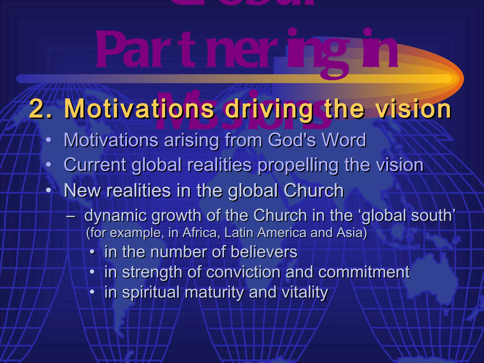 Gl obal
    Par t ner ing in
          M issions
2. Motivations driving the vision
 • Motivations arising from God's Word
 • Current global realities propelling the vision
 • New realities in the global Church
   – dynamic growth of the Church in the ‘global south’
      (for example, in Africa, Latin America and Asia)
      •   in the number of believers
      •   in strength of conviction and commitment
      •   in spiritual maturity and vitality
 