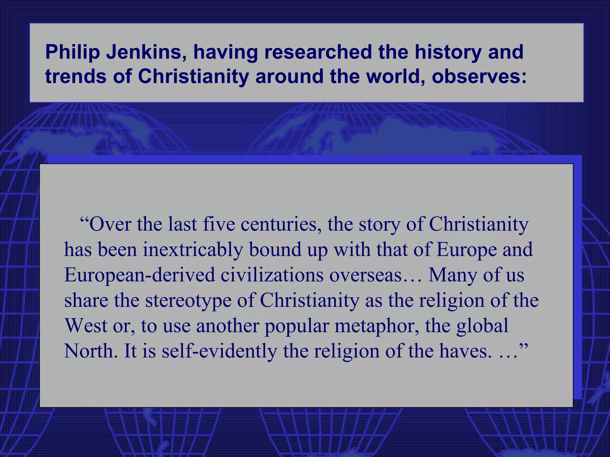 Philip Jenkins, having researched the history and
trends of Christianity around the world, observes:




   “Over the last five centuries, the story of Christianity
 has been inextricably bound up with that of Europe and
 European-derived civilizations overseas… Many of us
 share the stereotype of Christianity as the religion of the
 West or, to use another popular metaphor, the global
 North. It is self-evidently the religion of the haves. …”
 