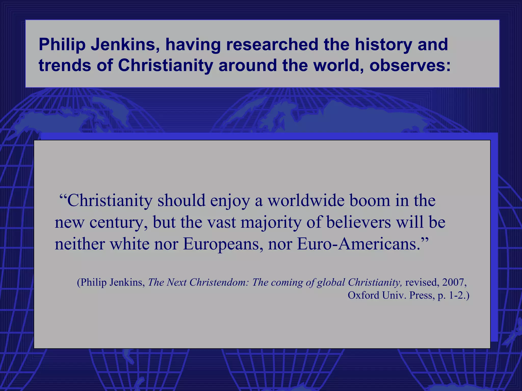 Philip Jenkins, having researched the history and
trends of Christianity around the world, observes:




 “Christianity should enjoy a worldwide boom in the
 new century, but the vast majority of believers will be
 neither white nor Europeans, nor Euro-Americans.”

    (Philip Jenkins, The Next Christendom: The coming of global Christianity, revised, 2007,
                                                                Oxford Univ. Press, p. 1-2.)
 