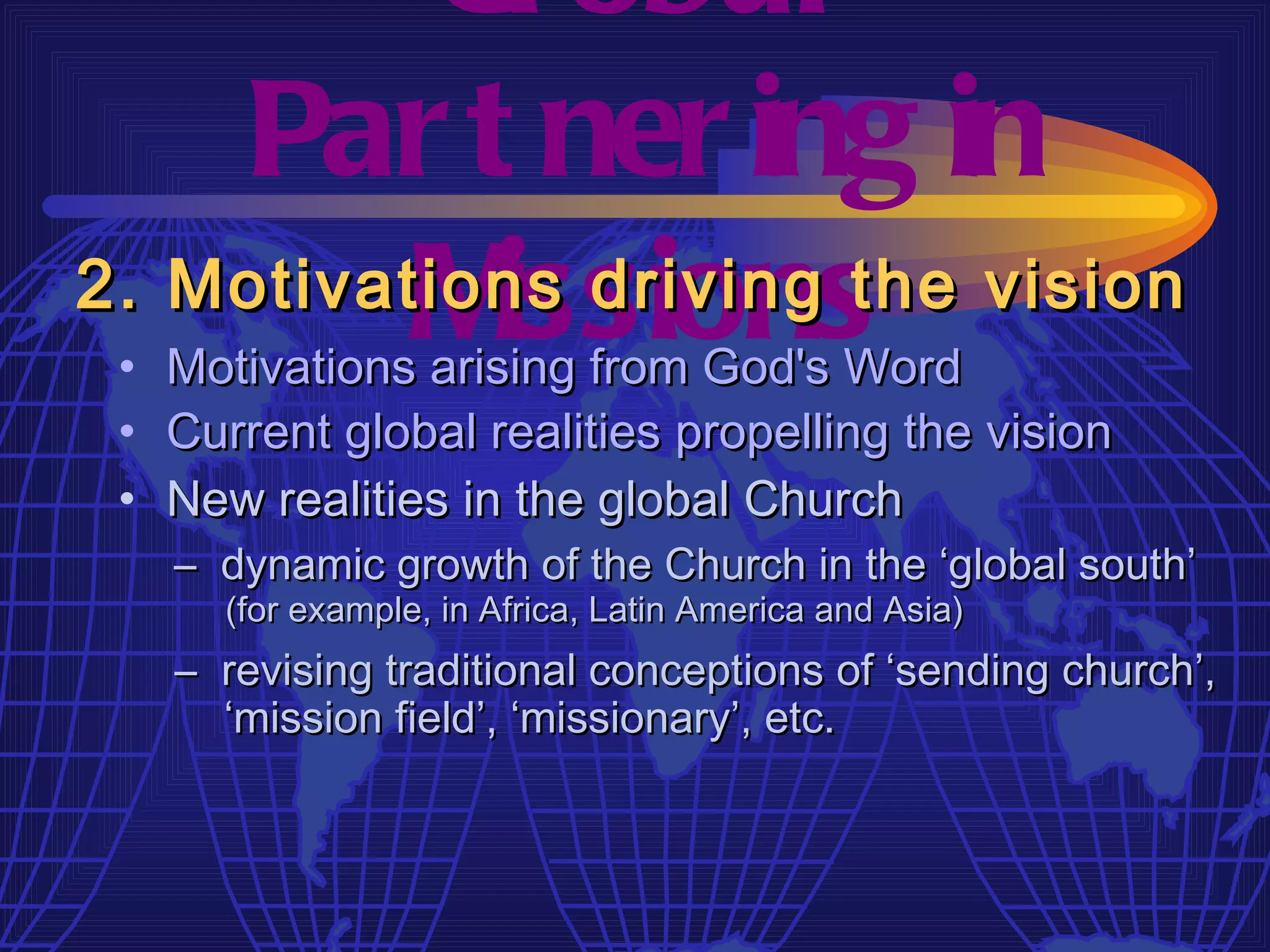 Gl obal
    Par t ner ing in
          M issions
2. Motivations driving the vision
 • Motivations arising from God's Word
 • Current global realities propelling the vision
 • New realities in the global Church
   – dynamic growth of the Church in the ‘global south’
      (for example, in Africa, Latin America and Asia)
   – revising traditional conceptions of ‘sending church’,
     ‘mission field’, ‘missionary’, etc.
 