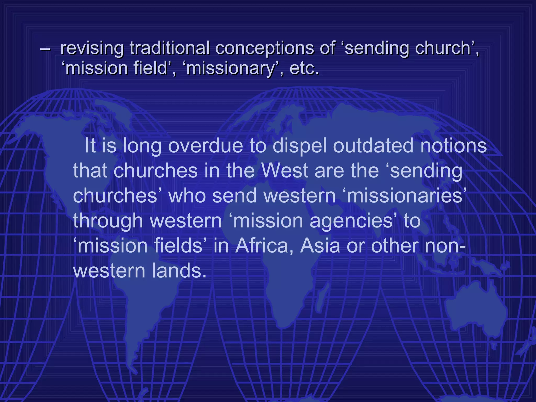 – revising traditional conceptions of ‘sending church’,
  ‘mission field’, ‘missionary’, etc.



     It is long overdue to dispel outdated notions
    that churches in the West are the ‘sending
    churches’ who send western ‘missionaries’
    through western ‘mission agencies’ to
    ‘mission fields’ in Africa, Asia or other non-
    western lands.
 