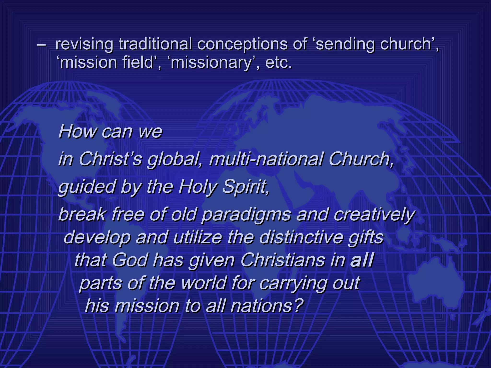 – revising traditional conceptions of ‘sending church’,
  ‘mission field’, ‘missionary’, etc.



  How can we
  in Christ’s global, multi-national Church,
  guided by the Holy Spirit,
  break free of old paradigms and creatively
   develop and utilize the distinctive gifts
    that God has given Christians in all
     parts of the world for carrying out
      his mission to all nations?
 