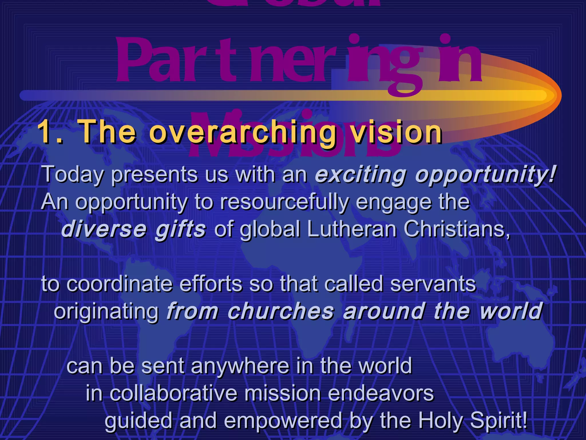 Gl obal
     Par t ner ing in
         M issions
1. The overarching vision
Today presents us with an exciting opportunity!
An opportunity to resourcefully engage the
 diverse gifts of global Lutheran Christians,

to coordinate efforts so that called servants
  originating from churches around the world

  can be sent anywhere in the world
    in collaborative mission endeavors
      guided and empowered by the Holy Spirit!
 