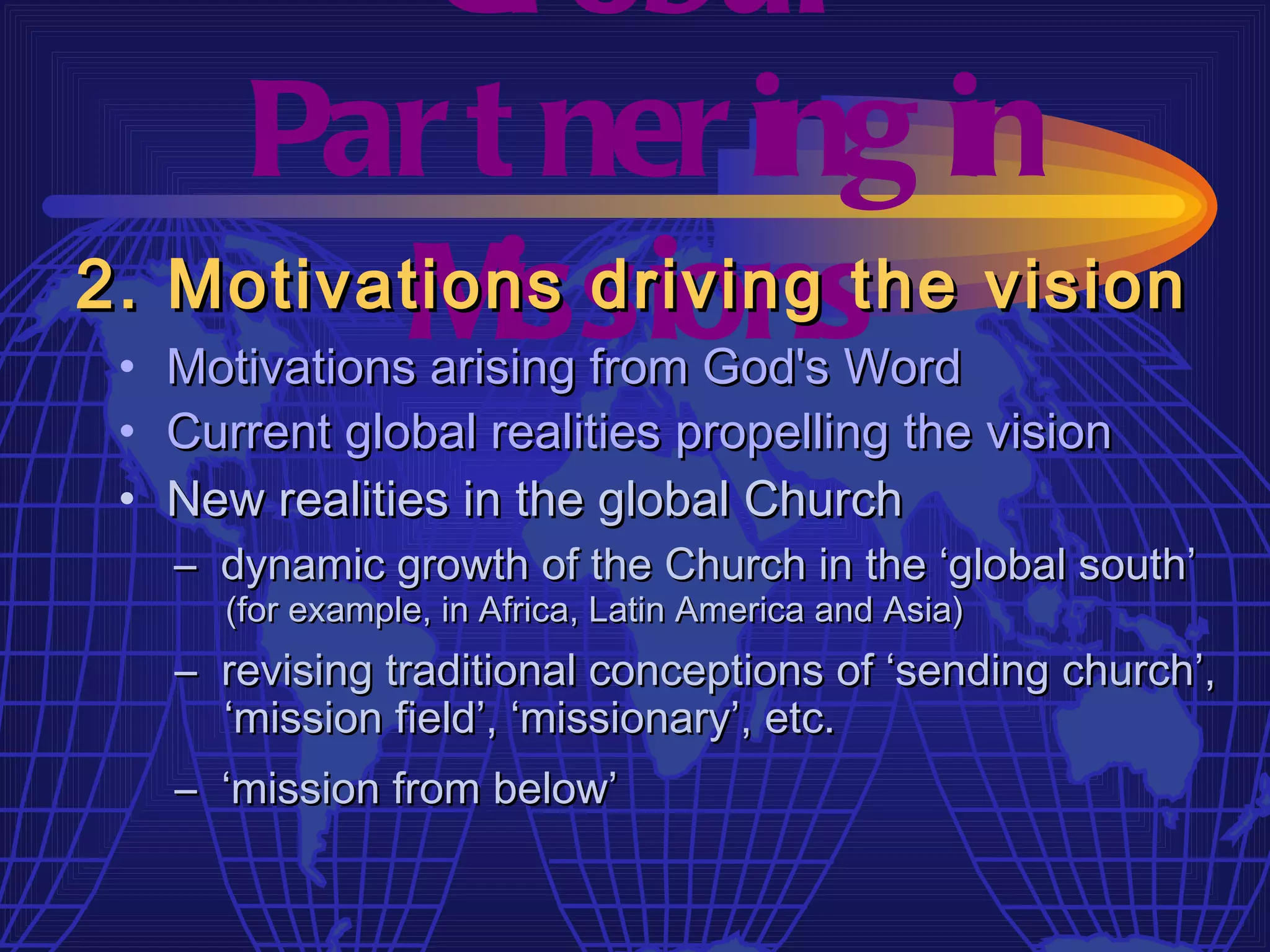 Gl obal
    Par t ner ing in
          M issions
2. Motivations driving the vision
 • Motivations arising from God's Word
 • Current global realities propelling the vision
 • New realities in the global Church
   – dynamic growth of the Church in the ‘global south’
      (for example, in Africa, Latin America and Asia)
   – revising traditional conceptions of ‘sending church’,
     ‘mission field’, ‘missionary’, etc.
   – ‘mission from below’
 