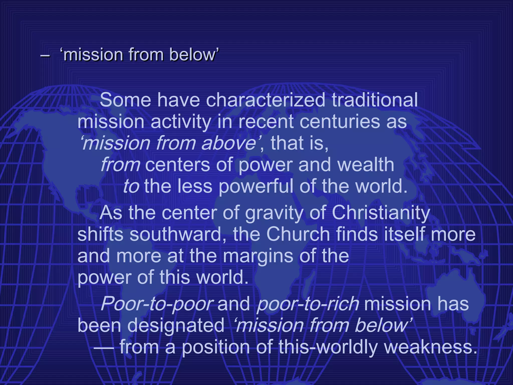 – ‘mission from below’

      Some have characterized traditional
    mission activity in recent centuries as
    ‘mission from above’, that is,
      from centers of power and wealth
          to the less powerful of the world.
      As the center of gravity of Christianity
    shifts southward, the Church finds itself more
    and more at the margins of the
    power of this world.
      Poor-to-poor and poor-to-rich mission has
    been designated ‘mission from below’
      — from a position of this-worldly weakness.
 
