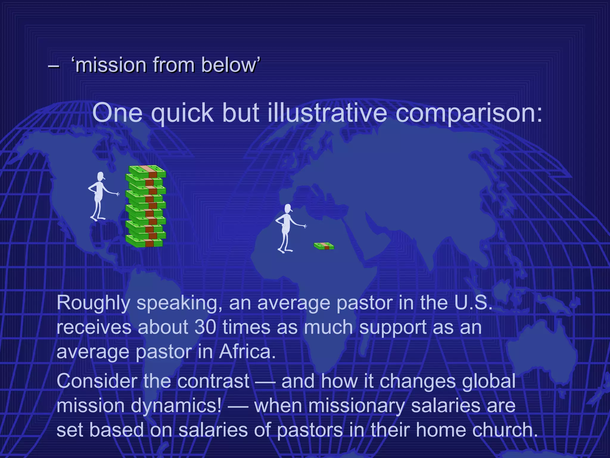 – ‘mission from below’

    One quick but illustrative comparison:




Roughly speaking, an average pastor in the U.S.
receives about 30 times as much support as an
average pastor in Africa.
Consider the contrast — and how it changes global
mission dynamics! — when missionary salaries are
set based on salaries of pastors in their home church.
 