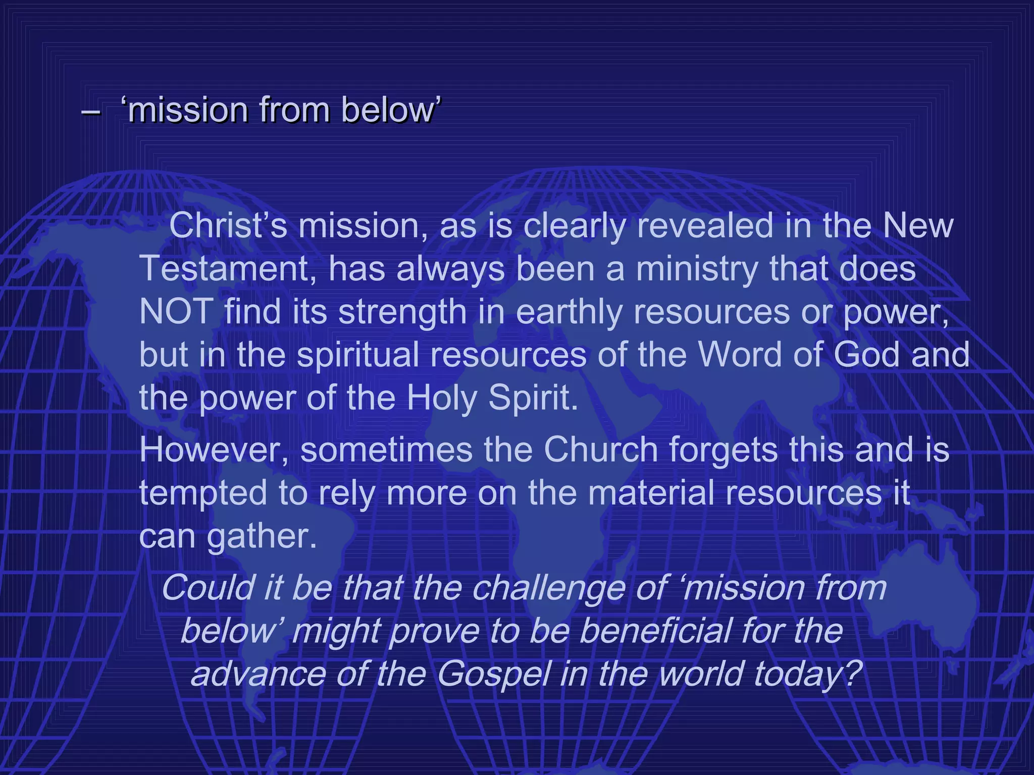 – ‘mission from below’


     Christ’s mission, as is clearly revealed in the New
   Testament, has always been a ministry that does
   NOT find its strength in earthly resources or power,
   but in the spiritual resources of the Word of God and
   the power of the Holy Spirit.
   However, sometimes the Church forgets this and is
   tempted to rely more on the material resources it
   can gather.
    Could it be that the challenge of ‘mission from
     below’ might prove to be beneficial for the
      advance of the Gospel in the world today?
 