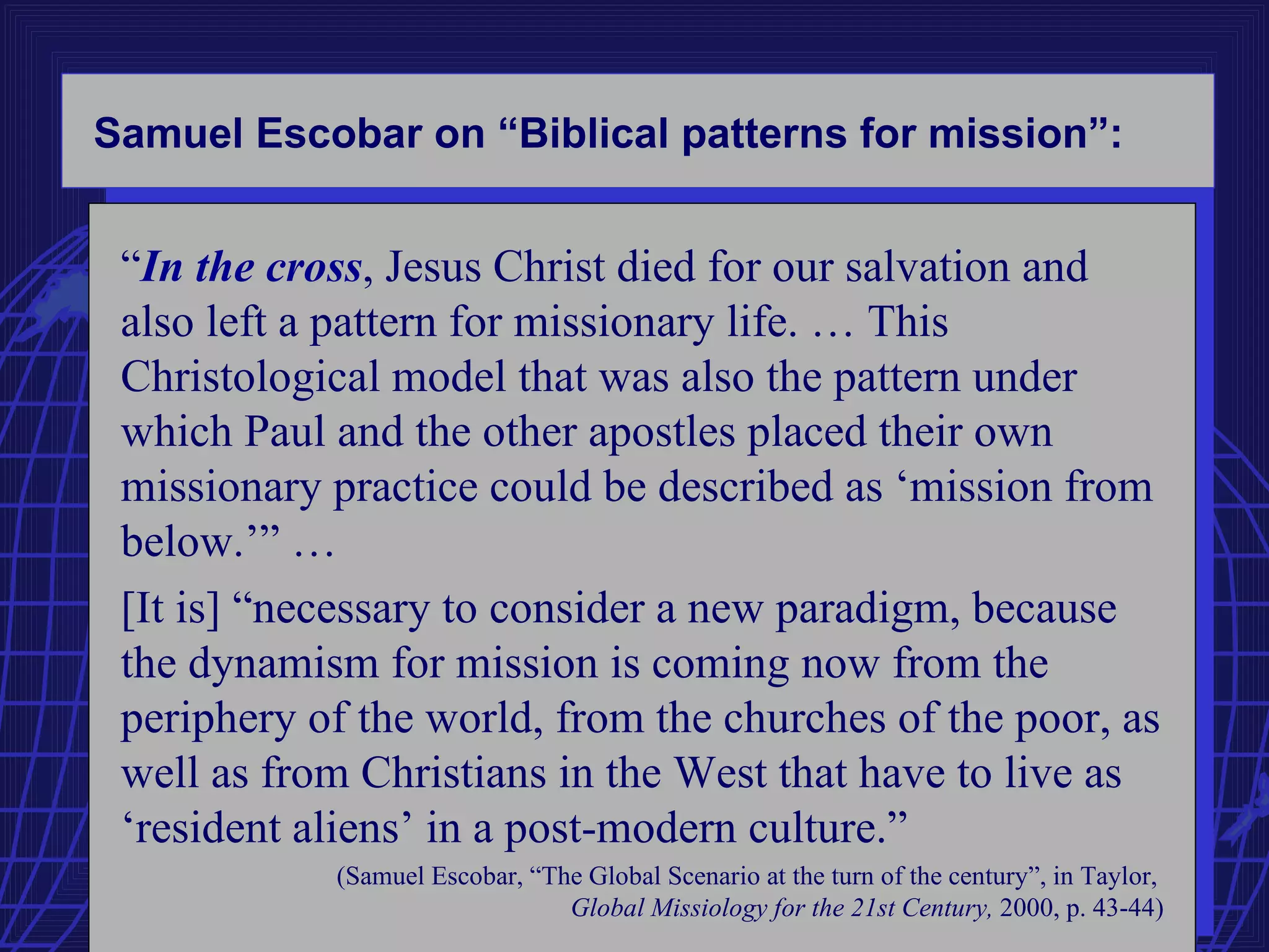 Samuel Escobar on “Biblical patterns for mission”:


 “In the cross, Jesus Christ died for our salvation and
 also left a pattern for missionary life. … This
 Christological model that was also the pattern under
 which Paul and the other apostles placed their own
 missionary practice could be described as ‘mission from
 below.’” …
 [It is] “necessary to consider a new paradigm, because
 the dynamism for mission is coming now from the
 periphery of the world, from the churches of the poor, as
 well as from Christians in the West that have to live as
 ‘resident aliens’ in a post-modern culture.”
            (Samuel Escobar, “The Global Scenario at the turn of the century”, in Taylor,
                                Global Missiology for the 21st Century, 2000, p. 43-44)
 