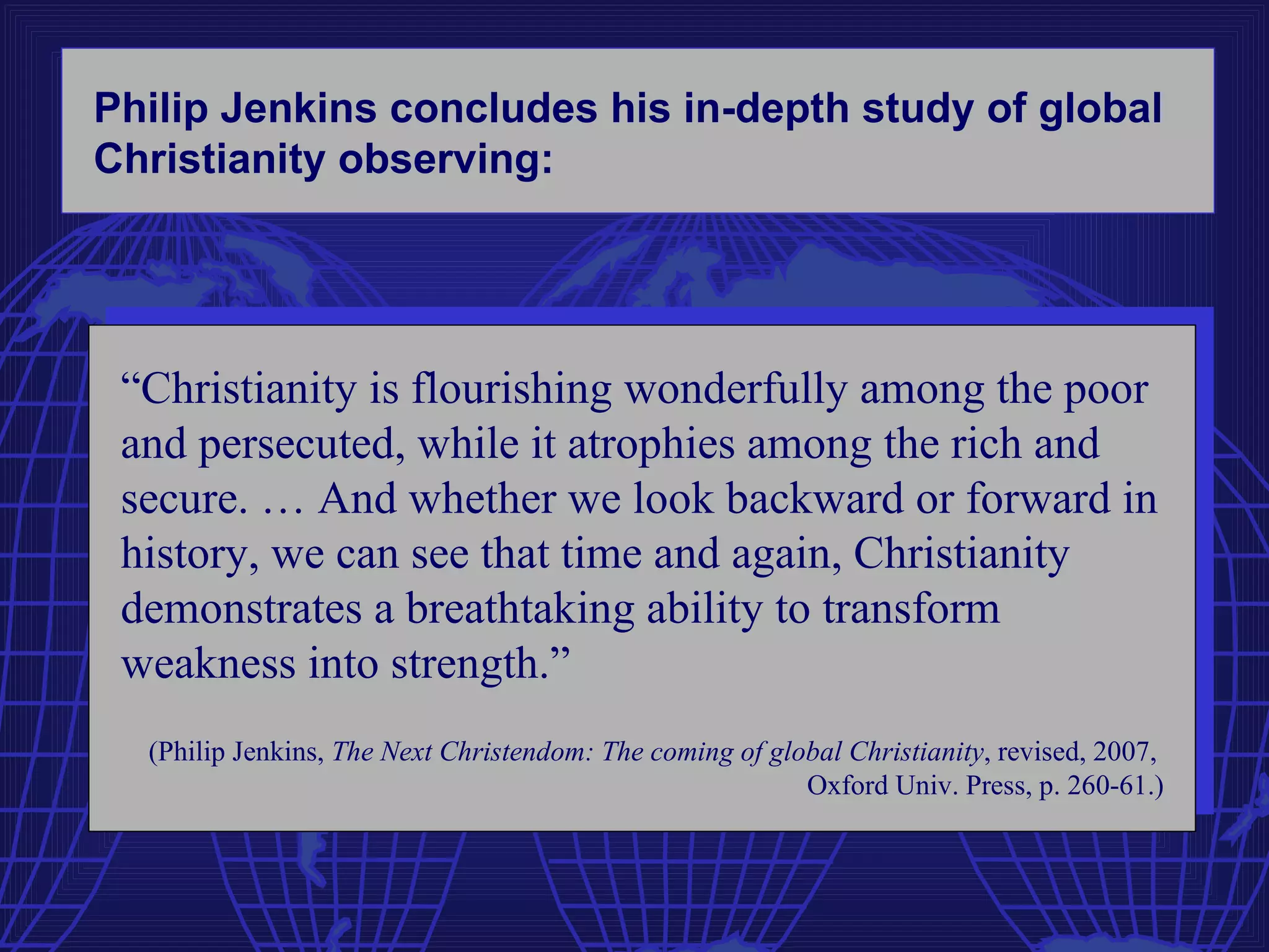 Philip Jenkins concludes his in-depth study of global
Christianity observing:




 “Christianity is flourishing wonderfully among the poor
 and persecuted, while it atrophies among the rich and
 secure. … And whether we look backward or forward in
 history, we can see that time and again, Christianity
 demonstrates a breathtaking ability to transform
 weakness into strength.”
  (Philip Jenkins, The Next Christendom: The coming of global Christianity, revised, 2007,
                                                          Oxford Univ. Press, p. 260-61.)
 