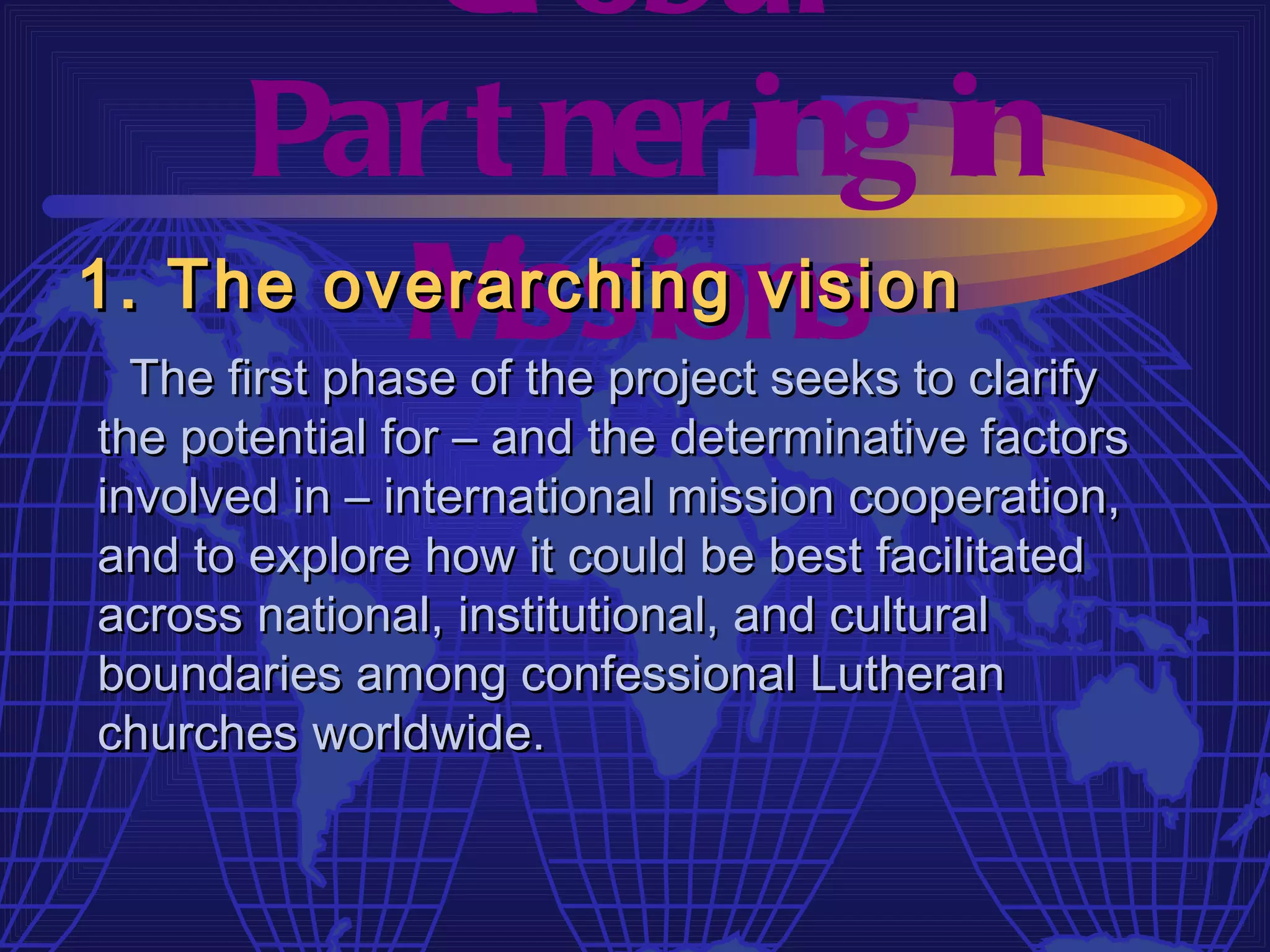 Gl obal
     Par t ner ing in
         M issions
1. The overarching vision
  The first phase of the project seeks to clarify
the potential for – and the determinative factors
involved in – international mission cooperation,
and to explore how it could be best facilitated
across national, institutional, and cultural
boundaries among confessional Lutheran
churches worldwide.
 
