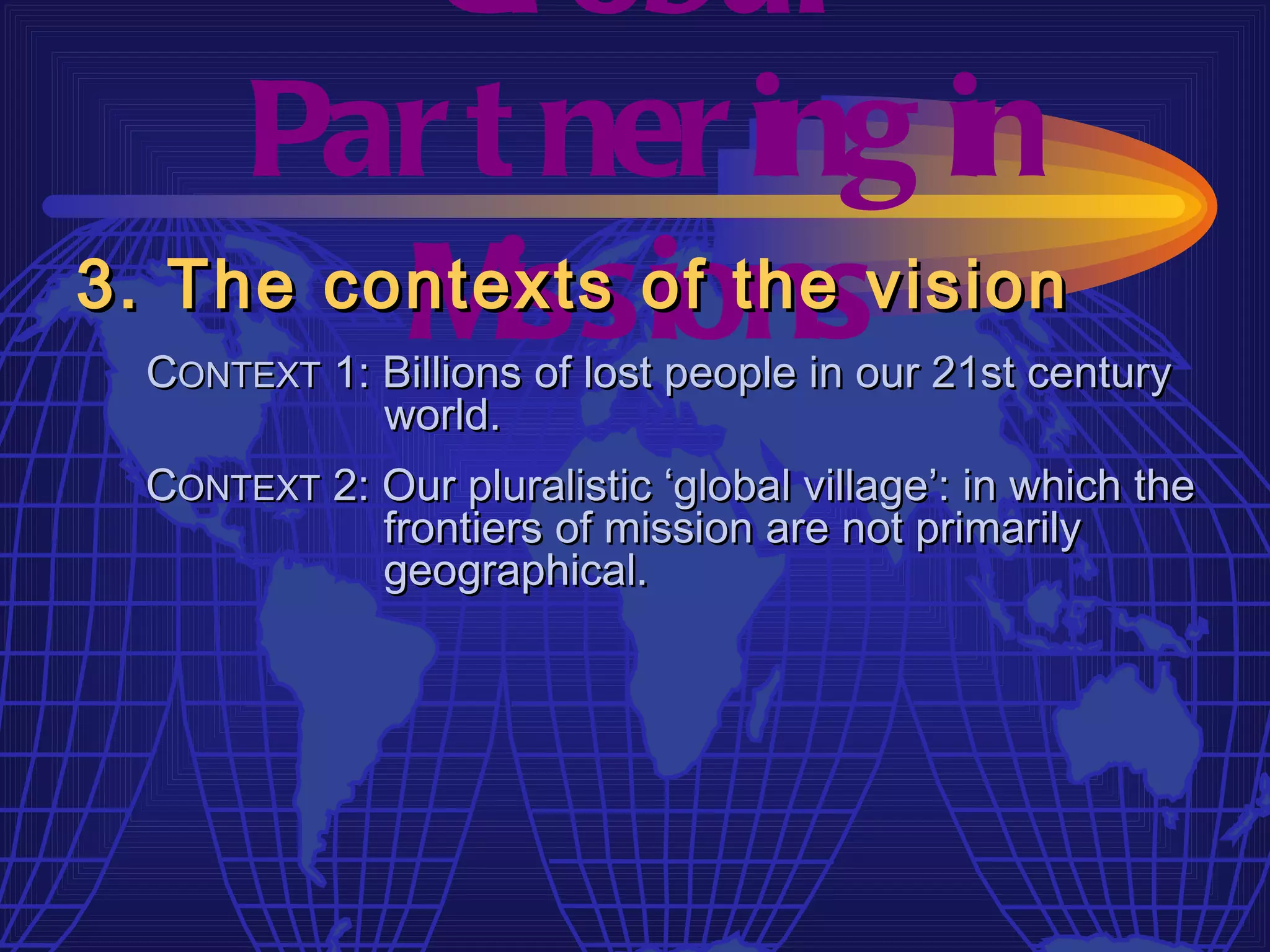 Gl obal
     Par t ner ing in
         M  issions
3. The contexts of the vision
  CONTEXT 1: Billions of lost people in our 21st century
             world.
  CONTEXT 2: Our pluralistic ‘global village’: in which the
             frontiers of mission are not primarily
             geographical.
 