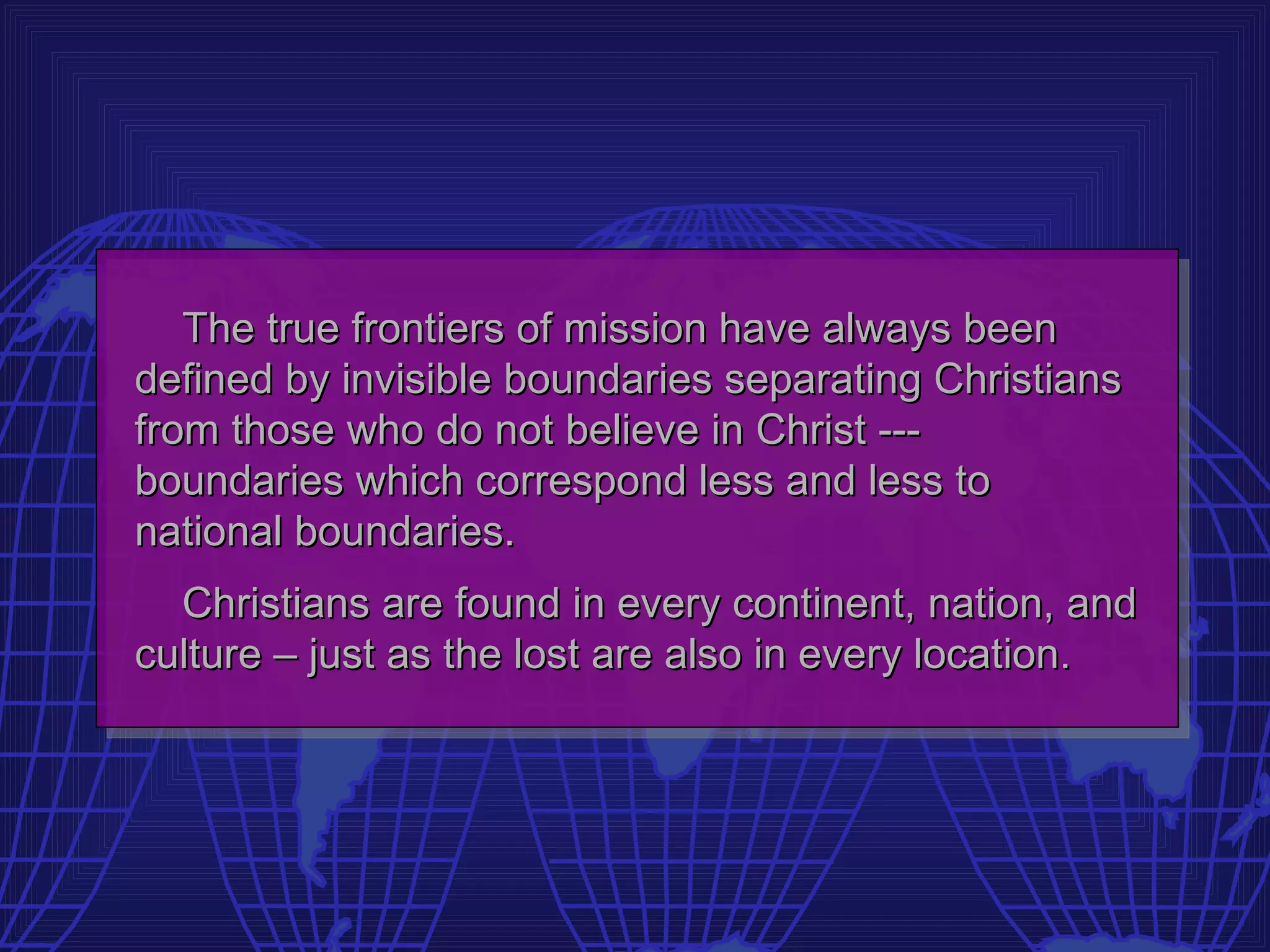 The true frontiers of mission have always been
defined by invisible boundaries separating Christians
from those who do not believe in Christ ---
boundaries which correspond less and less to
national boundaries.
  Christians are found in every continent, nation, and
culture – just as the lost are also in every location.
 