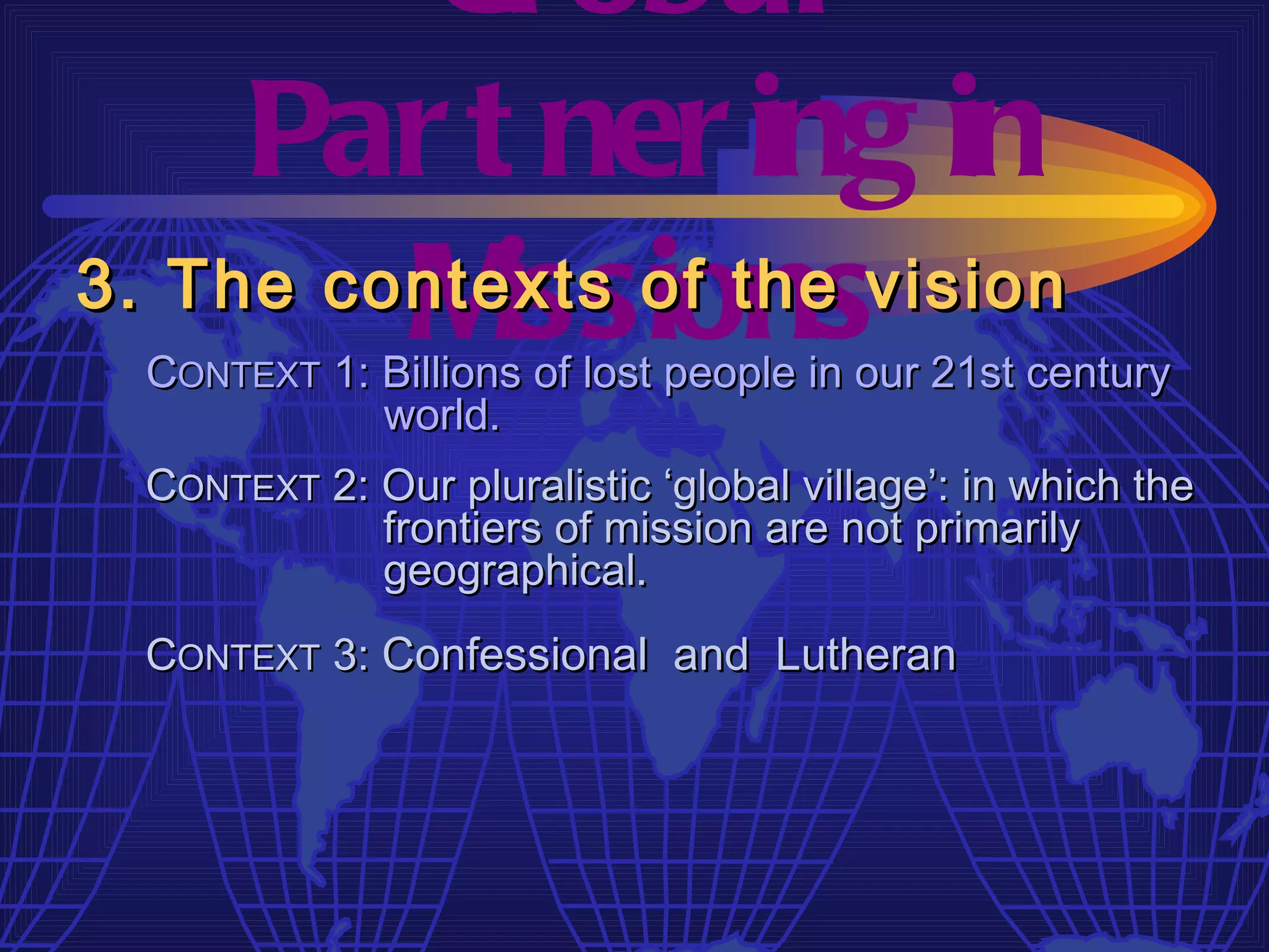 Gl obal
     Par t ner ing in
         M  issions
3. The contexts of the vision
  CONTEXT 1: Billions of lost people in our 21st century
             world.
  CONTEXT 2: Our pluralistic ‘global village’: in which the
             frontiers of mission are not primarily
             geographical.
  CONTEXT 3: Confessional and Lutheran
 
