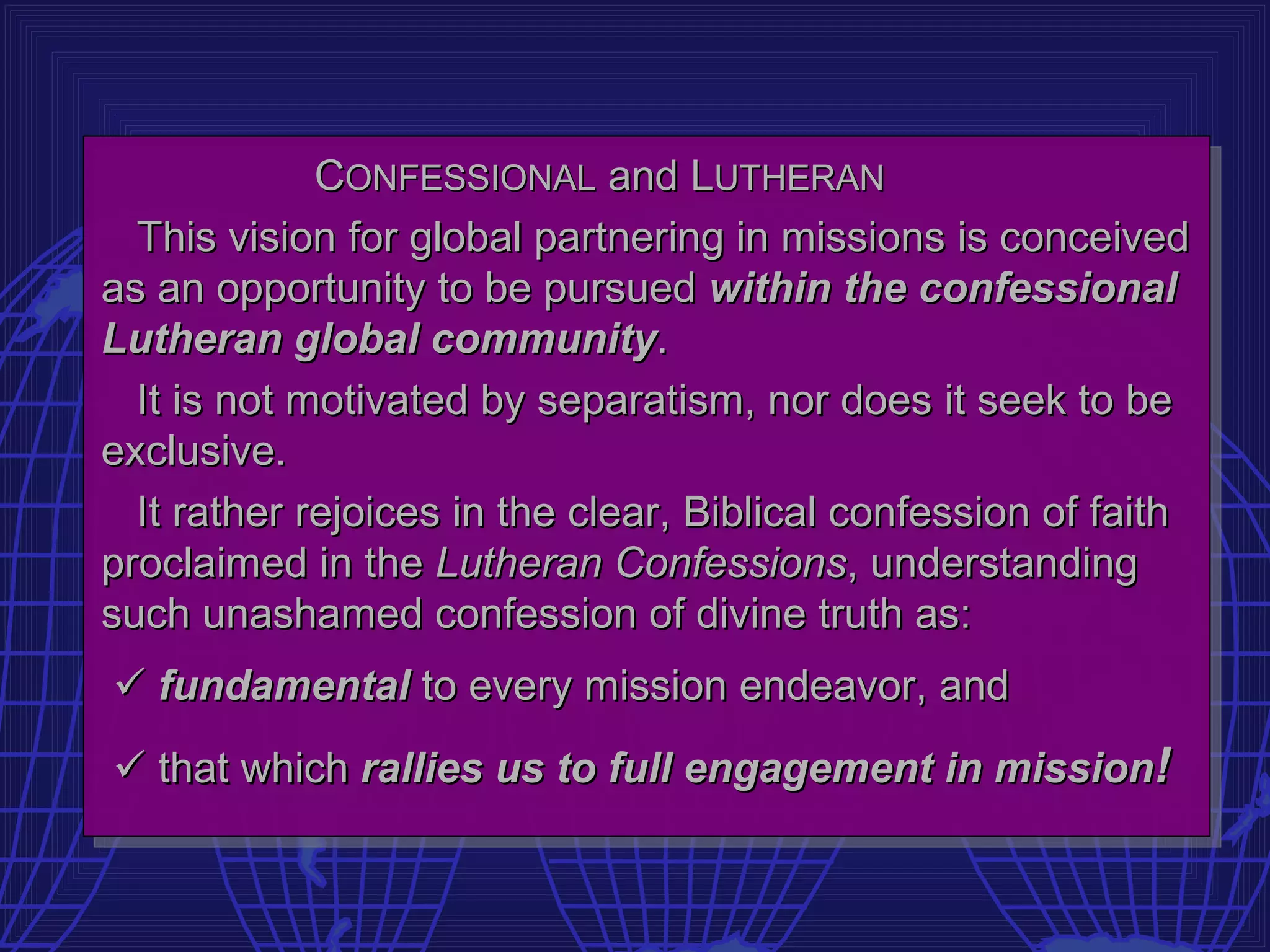 CONFESSIONAL and LUTHERAN
  This vision for global partnering in missions is conceived
as an opportunity to be pursued within the confessional
Lutheran global community.
  It is not motivated by separatism, nor does it seek to be
exclusive.
  It rather rejoices in the clear, Biblical confession of faith
proclaimed in the Lutheran Confessions, understanding
such unashamed confession of divine truth as:
 fundamental to every mission endeavor, and
 that which rallies us to full engagement in mission!
 