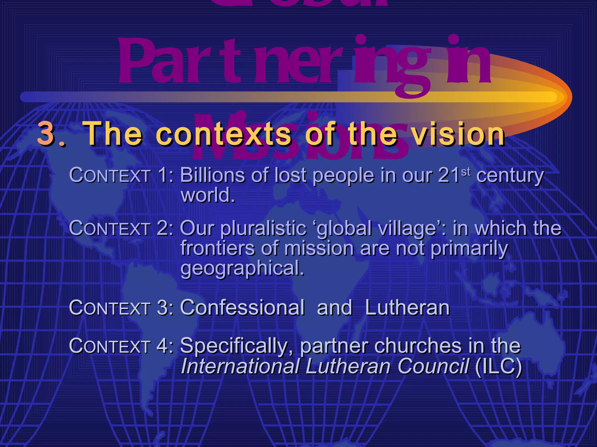 Gl obal
     Par t ner ing in
         M issions
3. The contexts of the vision
  CONTEXT 1: Billions of lost people in our 21st century
             world.
  CONTEXT 2: Our pluralistic ‘global village’: in which the
             frontiers of mission are not primarily
             geographical.
  CONTEXT 3: Confessional and Lutheran
  CONTEXT 4: Specifically, partner churches in the
             International Lutheran Council (ILC)
 