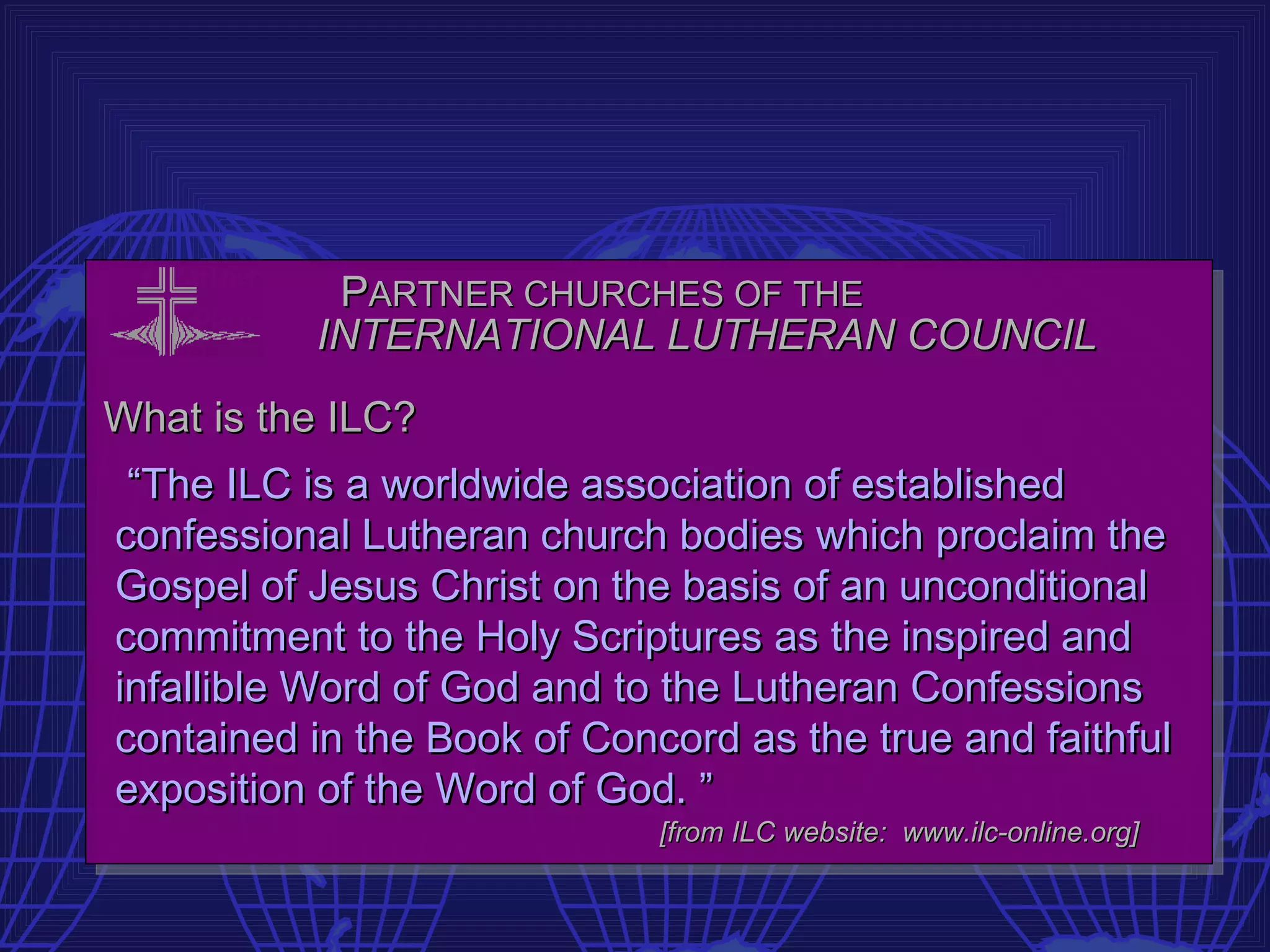 PARTNER CHURCHES OF THE
          INTERNATIONAL LUTHERAN COUNCIL
What is the ILC?
 “The ILC is a worldwide association of established
confessional Lutheran church bodies which proclaim the
Gospel of Jesus Christ on the basis of an unconditional
commitment to the Holy Scriptures as the inspired and
infallible Word of God and to the Lutheran Confessions
contained in the Book of Concord as the true and faithful
exposition of the Word of God. ”
                             [from ILC website: www.ilc-online.org]
 