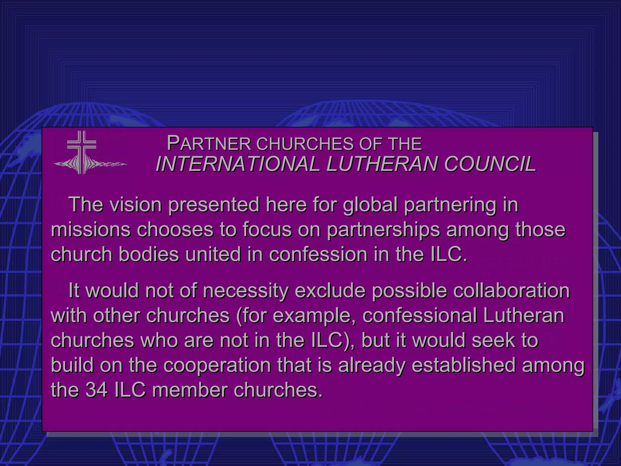 PARTNER CHURCHES OF THE
           INTERNATIONAL LUTHERAN COUNCIL
What is the ILC?
   The vision presented here for global partnering in
missions chooses to focus on partnerships among those
  “The ILC is a worldwide association of established
church bodiesLutheran church bodies the ILC.
 confessional united in confession in which proclaim the
 Gospel ofnot of necessity exclude possible collaboration
   It would Jesus Christ on the basis of an unconditional
with other churches Holyexample, confessional Lutheran
 commitment to the (for Scriptures as the inspired and
churches who are Godin the ILC), Lutheran Confessions
 infallible Word of not and to the but it would seek to
 contained in the Book of Concord as the true and faithful
build on the cooperation that is already established among
the 34 ILC member churches. ”
 exposition of the Word of God.
                             [from ILC website: www.ilc-online.org]
 