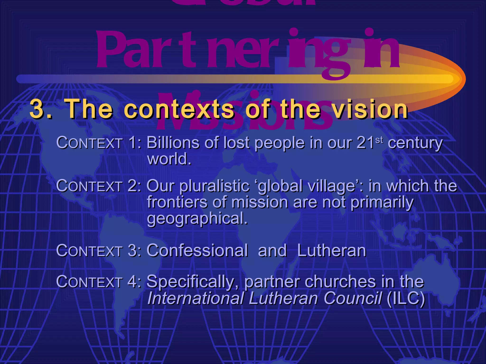 Gl obal
     Par t ner ing in
         M  issions
3. The contexts of the vision
  CONTEXT 1: Billions of lost people in our 21st century
             world.
  CONTEXT 2: Our pluralistic ‘global village’: in which the
             frontiers of mission are not primarily
             geographical.
  CONTEXT 3: Confessional and Lutheran
  CONTEXT 4: Specifically, partner churches in the
             International Lutheran Council (ILC)
 