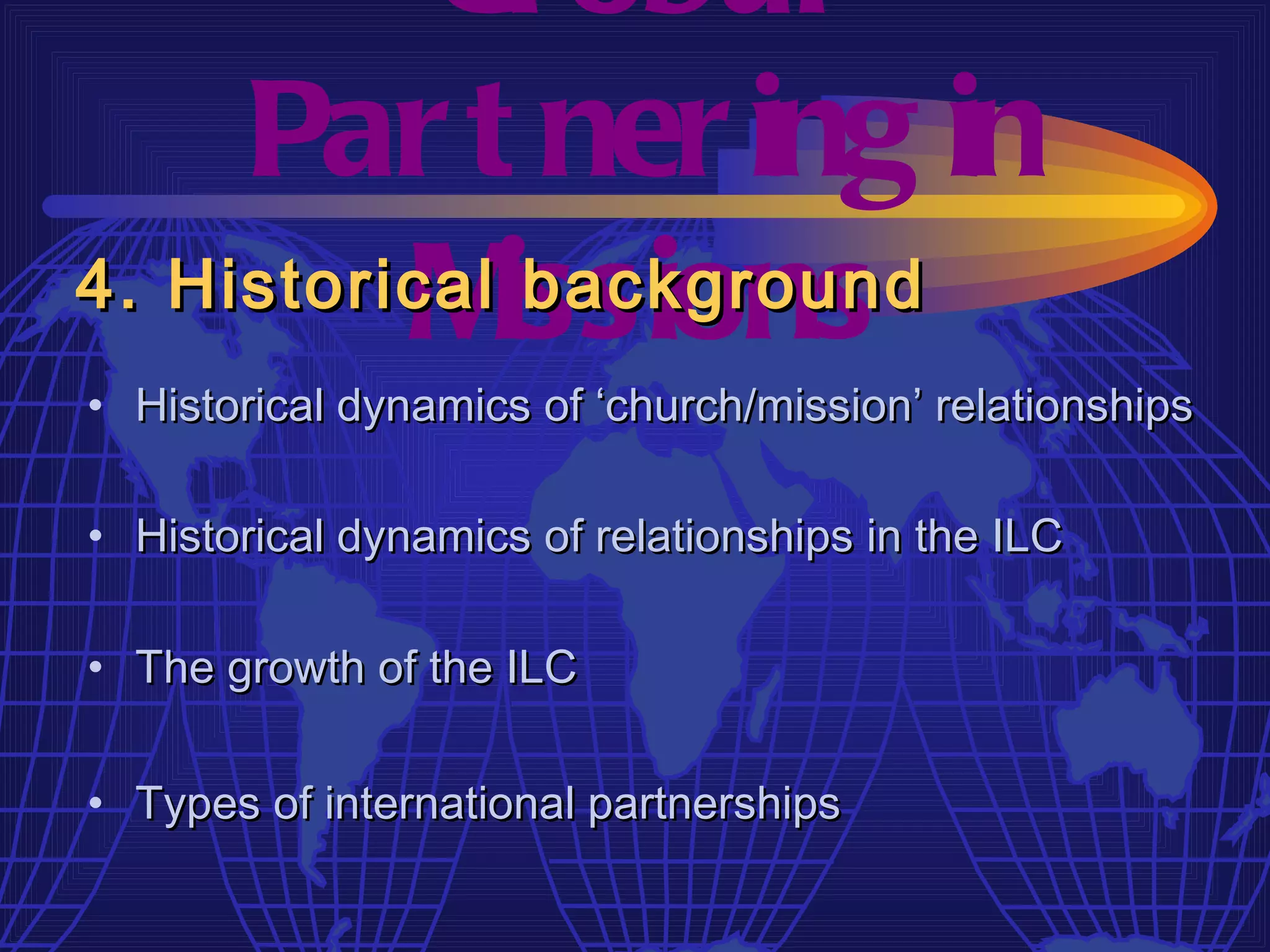 Gl obal
     Par t ner ing in
4. Historical issions
          M    background
• Historical dynamics of ‘church/mission’ relationships

• Historical dynamics of relationships in the ILC

• The growth of the ILC

• Types of international partnerships
 