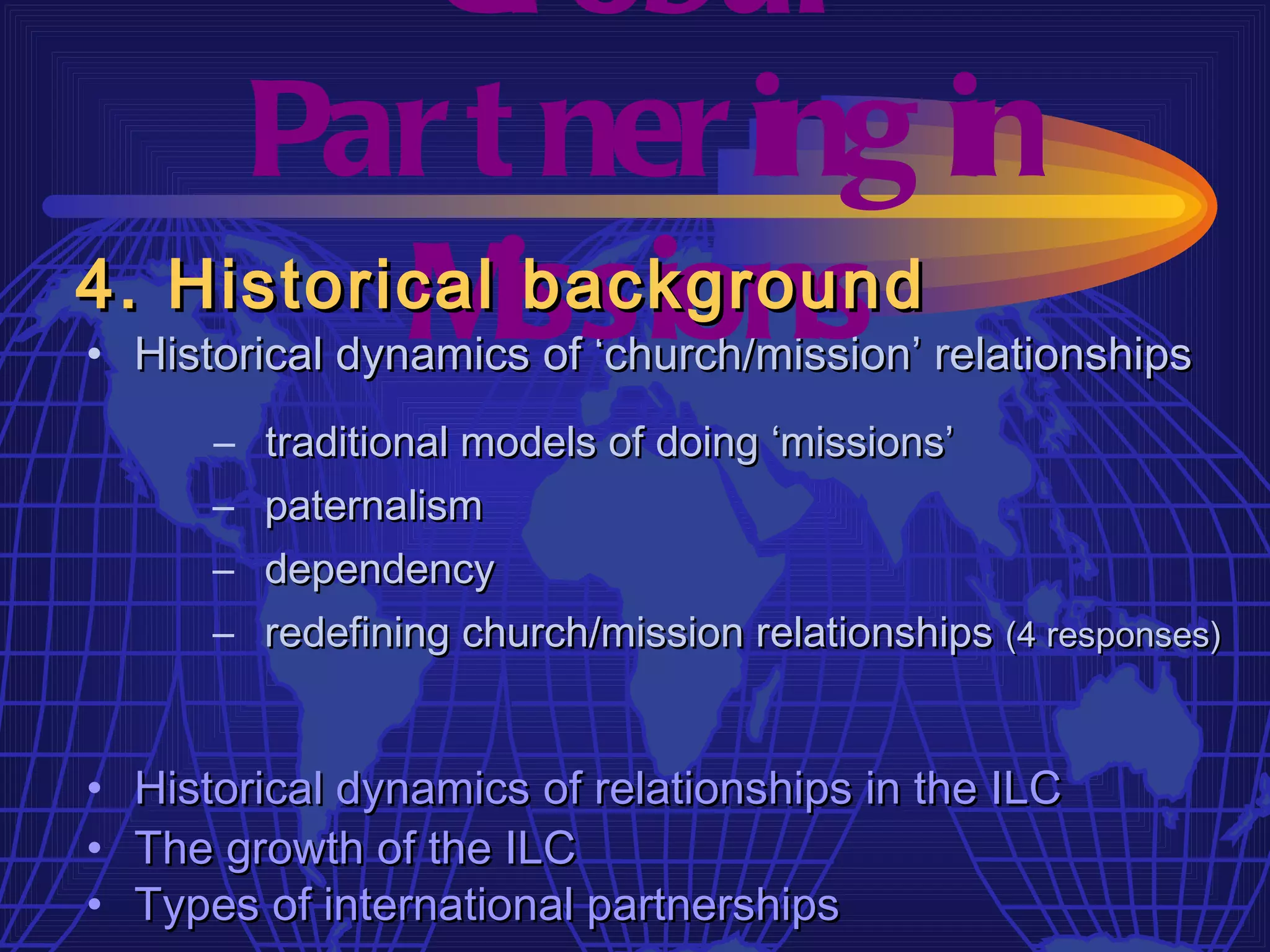 Gl obal
     Par t ner ing in
4. Historical issions
          M    background
• Historical dynamics of ‘church/mission’ relationships
       –   traditional models of doing ‘missions’
       –   paternalism
       –   dependency
       –   redefining church/mission relationships (4 responses)


•   Historical dynamics of relationships in the ILC
•   The growth of the ILC
•   Types of international partnerships
 