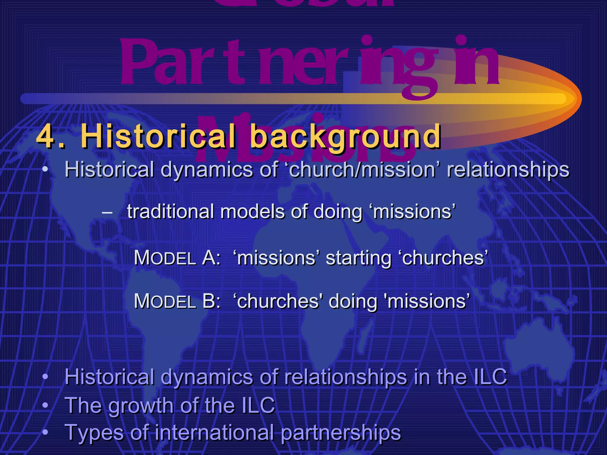 Gl obal
     Par t ner ing in
4. Historical issions
          M    background
• Historical dynamics of ‘church/mission’ relationships
        – traditional models of doing ‘missions’

           MODEL A: ‘missions’ starting ‘churches’

           MODEL B: ‘churches' doing 'missions’


•   Historical dynamics of relationships in the ILC
•   The growth of the ILC
•   Types of international partnerships
 
