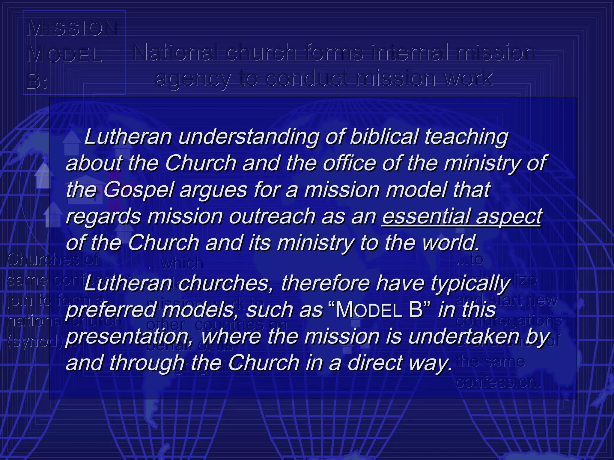 M ISSION
  M ODEL National church forms internal mission
  B:       agency to conduct mission work

        Lutheran understanding of biblical teaching
      about the Church and the office of the ministry of
      the Gospel argues for a mission model that
      regards mission outreach as an essential aspect
      of the Church and its ministry to the world.
Churches of      ...which                         ...to
           Lutheran churches, therefore have typically
same confession undertakes                        evangelize
join to form a   mission worksuch as “MODEL B” in and start new
         preferred models, to                      this
national church other countries on                congregations
         presentation, of its the mission is undertaken byof
(synod)...       behalf where                     & churches
         and through the Church in a direct way. the same
                 congregations...
                                                  confession.
 