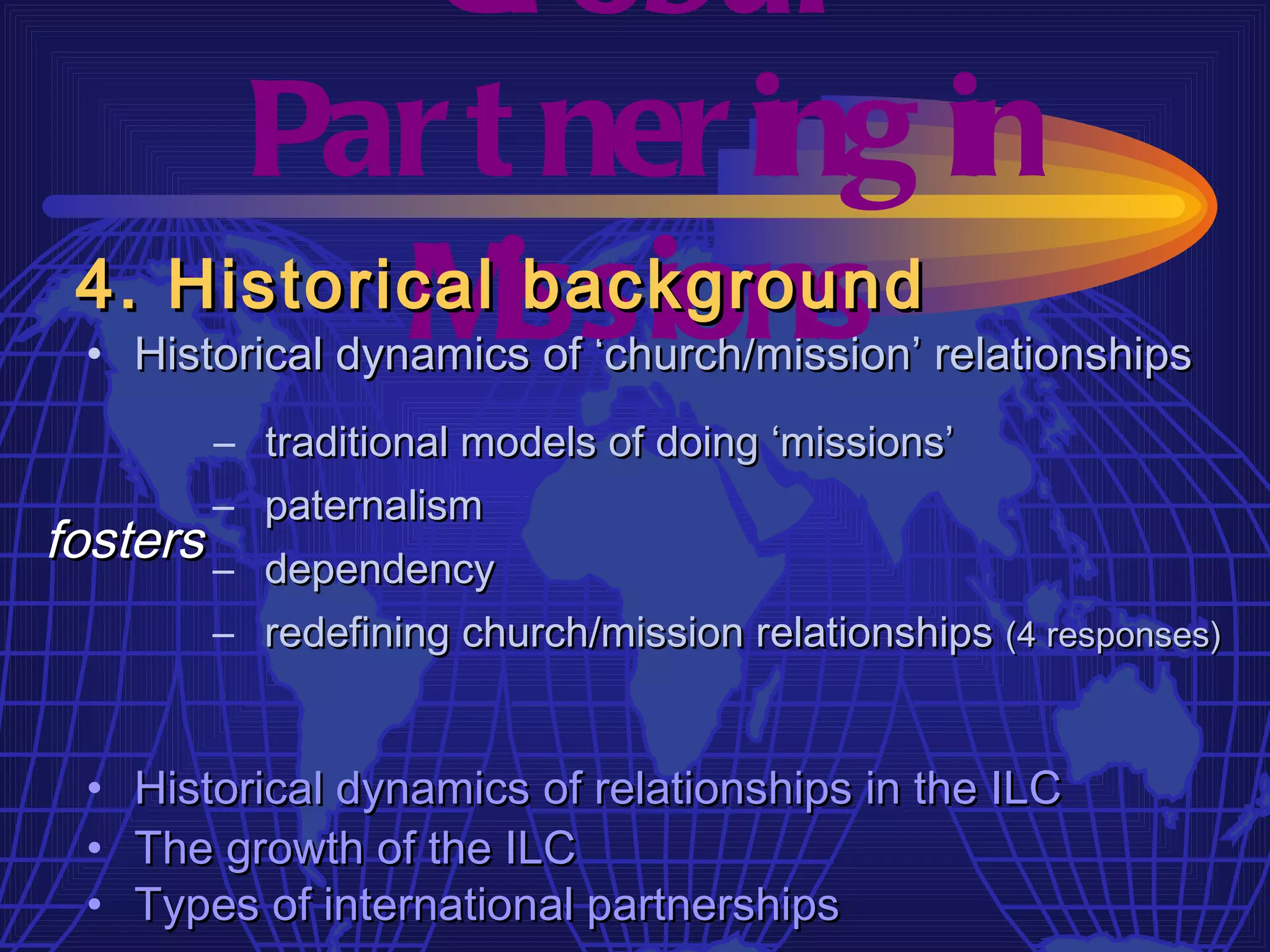 Gl obal
      Par t ner ing in
 4. Historical issions
           M    background
  • Historical dynamics of ‘church/mission’ relationships
        – traditional models of doing ‘missions’
        – paternalism
fosters – dependency
        – redefining church/mission relationships (4 responses)


  •   Historical dynamics of relationships in the ILC
  •   The growth of the ILC
  •   Types of international partnerships
 