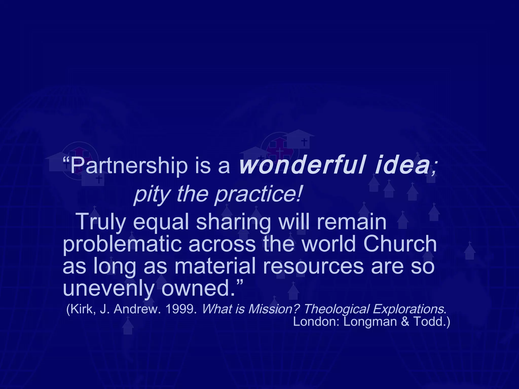 “Partnership is a wonderful idea ;
       pity the practice!
 Truly equal sharing will remain
problematic across the world Church
as long as material resources are so
unevenly owned.”
(Kirk, J. Andrew. 1999. What is Mission? Theological Explorations.
                                       London: Longman & Todd.)
 